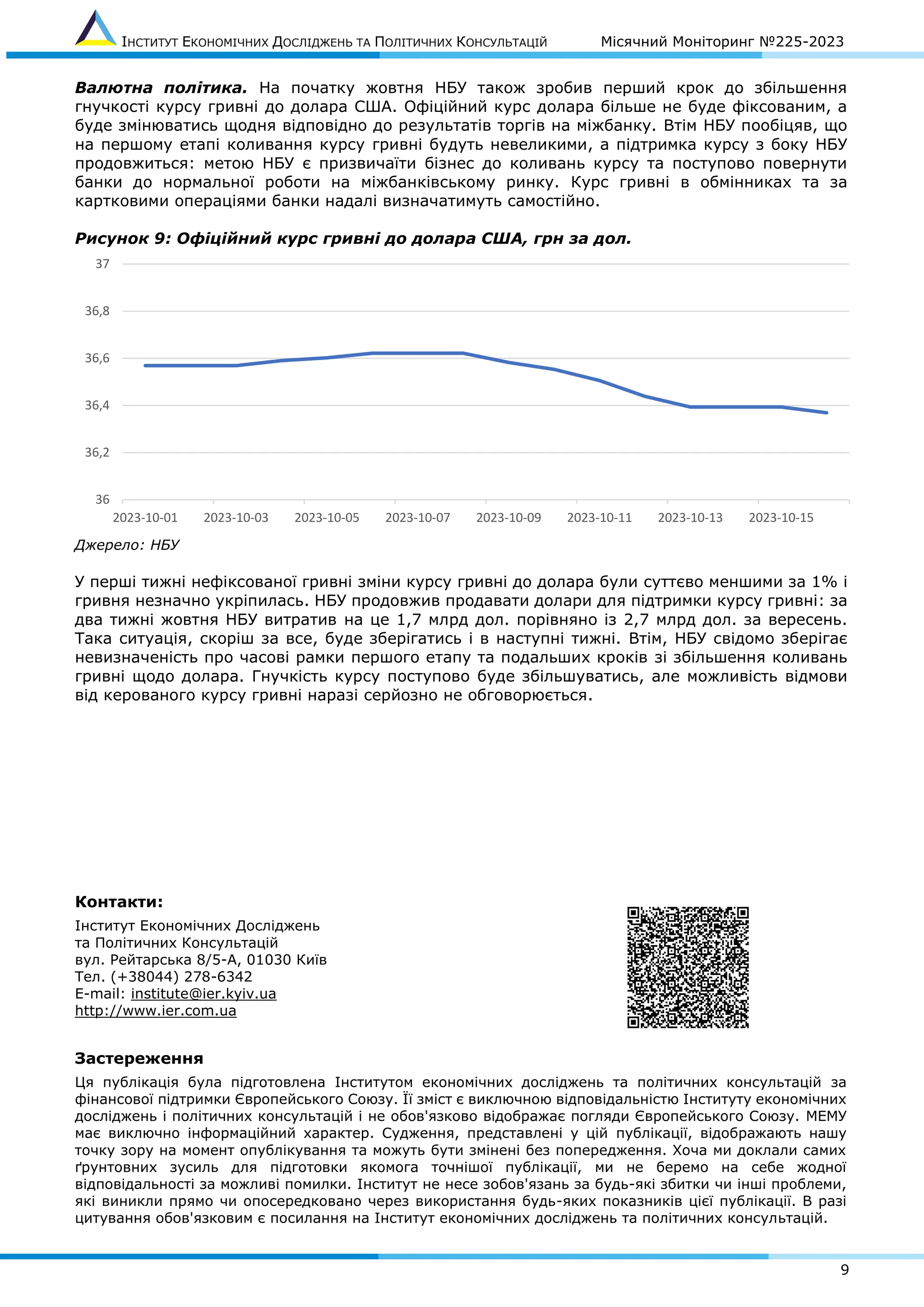 ІНСТИТУТ ЕКОНОМІЧНИХ ДОСЛІДЖЕНЬ ТА ПОЛІТИЧНИХ КОНСУЛЬТАЦІЙ Місячний Моніторинг №225-2023
9
Валютна політика. На початку жовтня НБУ також зробив перший крок до збільшення
гнучкості курсу гривні до долара США. Офіційний курс долара більше не буде фіксованим, а
буде змінюватись щодня відповідно до результатів торгів на міжбанку. Втім НБУ пообіцяв, що
на першому етапі коливання курсу гривні будуть невеликими, а підтримка курсу з боку НБУ
продовжиться: метою НБУ є призвичаїти бізнес до коливань курсу та поступово повернути
банки до нормальної роботи на міжбанківському ринку. Курс гривні в обмінниках та за
картковими операціями банки надалі визначатимуть самостійно.
Рисунок 9: Офіційний курс гривні до долара США, грн за дол.
Джерело: НБУ
У перші тижні нефіксованої гривні зміни курсу гривні до долара були суттєво меншими за 1% і
гривня незначно укріпилась. НБУ продовжив продавати долари для підтримки курсу гривні: за
два тижні жовтня НБУ витратив на це 1,7 млрд дол. порівняно із 2,7 млрд дол. за вересень.
Така ситуація, скоріш за все, буде зберігатись і в наступні тижні. Втім, НБУ свідомо зберігає
невизначеність про часові рамки першого етапу та подальших кроків зі збільшення коливань
гривні щодо долара. Гнучкість курсу поступово буде збільшуватись, але можливість відмови
від керованого курсу гривні наразі серйозно не обговорюється.
Контакти:
Інститут Економічних Досліджень
та Політичних Консультацій
вул. Рейтарська 8/5-А, 01030 Київ
Тел. (+38044) 278-6342
E-mail: institute@ier.kyiv.ua
http://www.ier.com.ua
Застереження
Ця публікація була підготовлена Інститутом економічних досліджень та політичних консультацій за
фінансової підтримки Європейського Союзу. Її зміст є виключною відповідальністю Інституту економічних
досліджень і політичних консультацій і не обов'язково відображає погляди Європейського Союзу. МЕМУ
має виключно інформаційний характер. Судження, представлені у цій публікації, відображають нашу
точку зору на момент опублікування та можуть бути змінені без попередження. Хоча ми доклали самих
ґрунтовних зусиль для підготовки якомога точнішої публікації, ми не беремо на себе жодної
відповідальності за можливі помилки. Інститут не несе зобов'язань за будь-які збитки чи інші проблеми,
які виникли прямо чи опосередковано через використання будь-яких показників цієї публікації. В разі
цитування обов'язковим є посилання на Інститут економічних досліджень та політичних консультацій.
36
36,2
36,4
36,6
36,8
37
2023-10-01 2023-10-03 2023-10-05 2023-10-07 2023-10-09 2023-10-11 2023-10-13 2023-10-15
 