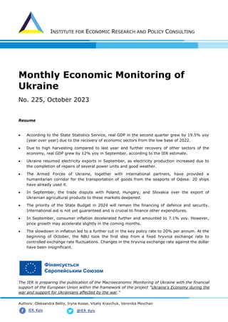 INSTITUTE FOR ECONOMIC RESEARCH AND POLICY CONSULTING
Authors: Oleksandra Betliy, Iryna Kosse, Vitaliy Kravchuk, Veronika Movchan
@IER_Kyiv
IER. Kyiv
Monthly Economic Monitoring of
Ukraine
No. 225, October 2023
Resume
• According to the State Statistics Service, real GDP in the second quarter grew by 19.5% yoy
(year over year) due to the recovery of economic sectors from the low base of 2022.
• Due to high harvesting compared to last year and further recovery of other sectors of the
economy, real GDP grew by 12% yoy in September, according to the IER estimate.
• Ukraine resumed electricity exports in September, as electricity production increased due to
the completion of repairs of several power units and good weather.
• The Armed Forces of Ukraine, together with international partners, have provided a
humanitarian corridor for the transportation of goods from the seaports of Odesa: 20 ships
have already used it.
• In September, the trade dispute with Poland, Hungary, and Slovakia over the export of
Ukrainian agricultural products to these markets deepened.
• The priority of the State Budget in 2024 will remain the financing of defence and security.
International aid is not yet guaranteed and is crucial to finance other expenditures.
• In September, consumer inflation decelerated further and amounted to 7.1% yoy. However,
price growth may accelerate slightly in the coming months.
• The slowdown in inflation led to a further cut in the key policy rate to 20% per annum. At the
beginning of October, the NBU took the first step from a fixed hryvnia exchange rate to
controlled exchange rate fluctuations. Changes in the hryvnia exchange rate against the dollar
have been insignificant.
The IER is preparing the publication of the Macroeconomic Monitoring of Ukraine with the financial
support of the European Union within the framework of the project "Ukraine's Economy during the
war and support for Ukrainians affected by the war."
 