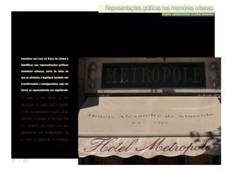 Representações gráficas nas memórias urbanas
Graphic representations in urban memories
Representações gráficas nas memórias urbanas
10 | 50
Caminhar nas ruas da Baixa de Lisboa e
identificar nas representações gráficas
memórias urbanas, parte da ideia de
que os símbolos e logótipos também são
transformados e amalgamadas, seja em
forma ou especialmente em significado.
To walk in the streets of the
downtown of Lisbon and to identify
in the representations graphic urban
memoirs, it breaks of the idea that
the symbols and logos are also
transformed and amalgamated, be
in form or especially in meaning.
 