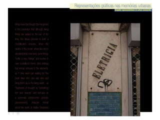 Representações gráficas nas memórias urbanas
Graphic representations in urban memories
Representações gráficas nas memórias urbanas
3 | 50
Whatdrivesthisthought[theBenjamin]
is the conviction that although living
things are subject to the ruin of the
time, the decay process is both a
crystallization process, since the
depths of the ocean, where lies and is
dissolved what once lived,some things
“suffer a sea change” and survive in
new crystallized forms and settings
that remain immune to the elements,
as if they were just waiting for the
pearl diver who one day dive and
bring them up to the living world - as
“fragments of thought” as “something
rich and strange” and perhaps as
a perennial Urphänomen [primary
phenomenon]. (Hannah Arendt
about the work of Walter Benjamin)
 