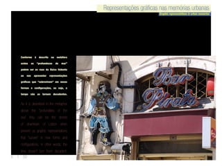 Representações gráficas nas memórias urbanas
Graphic representations in urban memories
Representações gráficas nas memórias urbanas
6 | 50
Conforme é descrito na metáfora
acima as “profundezas do mar”
podem ser as ruas da Baixa lisboeta
ao nos apresentar representações
gráficas que “sobrevivem” em novas
formas e configurações, ou seja, o
tempo não as tornam decadentes.
As it is described in the metaphor
above the “profundities of the
sea” they can be the streets
of downtown of Lisbon when
present us graphic representations
that “survive” in new forms and
configurations, in other words, the
time doesn’t turn them decadent.
 