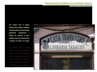 8 | 50
Representações gráficas nas memórias urbanas
Graphic representations in urban memories
Representações gráficas nas memórias urbanasRepresentações gráficas nas memórias urbanas
Graphic representations in urban memories
Representações gráficas nas memórias urbanas
Para perceber como os suportes
materiais desses símbolos e logótipos,
resistentesaotempoeàstransformações
institucionais, organizacionais e
culturais dos comércios na Baixa,
continuam a narrar uma memória urbana
e demarcar um tempo e um espaço.
To understand how the material
supports of the symbols and logos,
weather resistant and institutional
changes, organizational and cultural
needs of businesses in downtown,
continuestonarrateanurbanmemory
and determining a time and space.
 