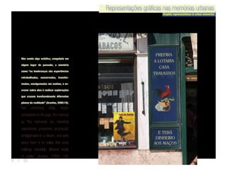 Representações gráficas nas memórias urbanas
Graphic representations in urban memories
Representações gráficas nas memórias urbanas
9 | 50
Não sendo algo estática, congelada em
algum lugar do passado, a memória
como “as lembranças são experiências
retrabalhadas, conservadas, transfor-
madas, amalgamadas em sonhos, e es-
crever sobre elas é realizar explorações
que cruzam inevitavelmente diferentes
planos da realidade” (Arantes, 2000:19).
Not something static, frozen
somewhere in the past, the memory
as “the memories are reworked
experiences, preserved, processed,
amalgamated in a dream, and write
about them is to realize that cross
holdings inevitably different levels
of reality” (Arantes, 2000: 19).
 