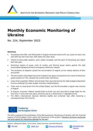 INSTITUTE FOR ECONOMIC RESEARCH AND POLICY CONSULTING
Authors: Oleksandra Betliy, Iryna Kosse, Vitaliy Kravchuk, Veronika Movchan
@IER_Kyiv
IER. Kyiv Economy of Ukraine The World with
Ukraine
Monthly Economic Monitoring of
Ukraine
No. 224, September 2023
Summary
• According to the IER, real GDP growth in August remained close to 8% yoy (year-on-year), but
real GDP was still more than 20% below the 2021 level.
• Thanks to favourable weather, grain yields increased, and the pace of harvesting was higher
than last year.
• Numerous repairs of power units of nuclear and thermal power plants against the high
consumption background led to emergency electricity imports.
• The shutdown of seaports caused the accumulation of wagons at the railway stations of Reni
and Izmail.
• The termination of the Black Sea Grain Initiative has again increased the EU's share of Ukrainian
goods exports to 73%, despite the current trade restrictions.
• Lower-than-expected inflation and stronger than assumed during the state budget preparation
hryvnia challenge the state budget revenues implementation.
• There was no usual grant from the United States, but the EU provided a regular loan tranche
in August.
• In August, consumer inflation slowed down to 8.6% yoy and returned to single digits for the
first time in more than two years, primarily due to a record drop in vegetable prices.
• The NBU's international reserves declined slightly but remained high after receiving a
concessional loan from the EU.
The IER is preparing the publication of the Macroeconomic Monitoring of Ukraine with the financial
support of the European Union within the framework of the project “Ukraine’s economy during the
war and support for Ukrainians affected by the war”.
 