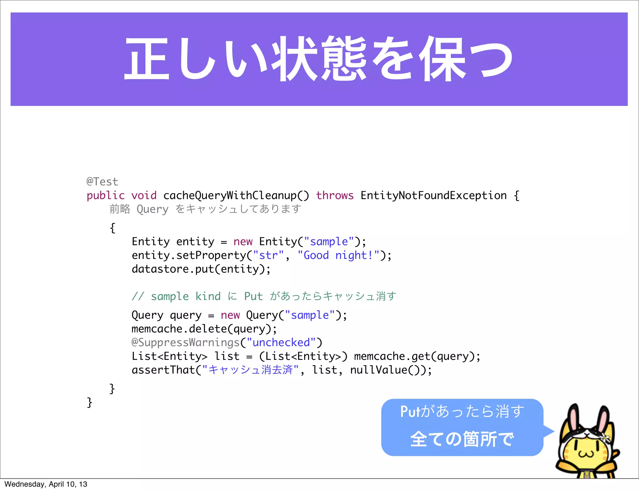 正しい状態を保つ

                      @Test
                      public void cacheQueryWithCleanup() throws EntityNotFoundException {
                          前略 Query をキャッシュしてあります
                      	   {
                      	   	   Entity entity = new Entity("sample");
                      	   	   entity.setProperty("str", "Good night!");
                      	   	   datastore.put(entity);

                      	   	   // sample kind に Put があったらキャッシュ消す
                      	   	   Query query = new Query("sample");
                      	   	   memcache.delete(query);
                      	   	   @SuppressWarnings("unchecked")
                      	   	   List<Entity> list = (List<Entity>) memcache.get(query);
                      	   	   assertThat("キャッシュ消去済", list, nullValue());
                      	   }
                      }
                                                                          Putがあったら消す
                                                                          全ての箇所で

Wednesday, April 10, 13
 