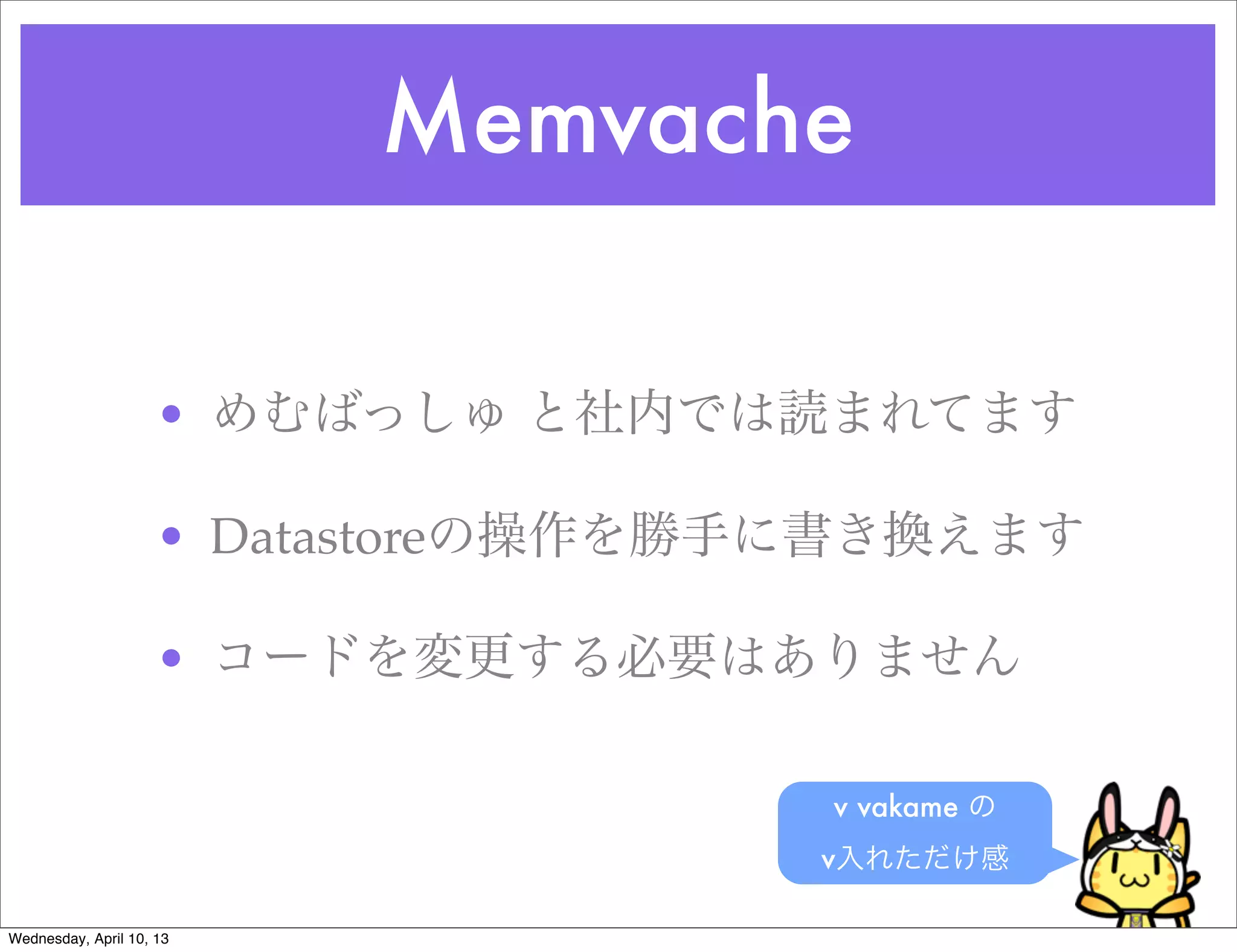 Memvache

                     • めむばっしゅ と社内では読まれてます

                     • Datastoreの操作を勝手に書き換えます

                     • コードを変更する必要はありません

                                      v vakame の
                                      v入れただけ感

Wednesday, April 10, 13
 