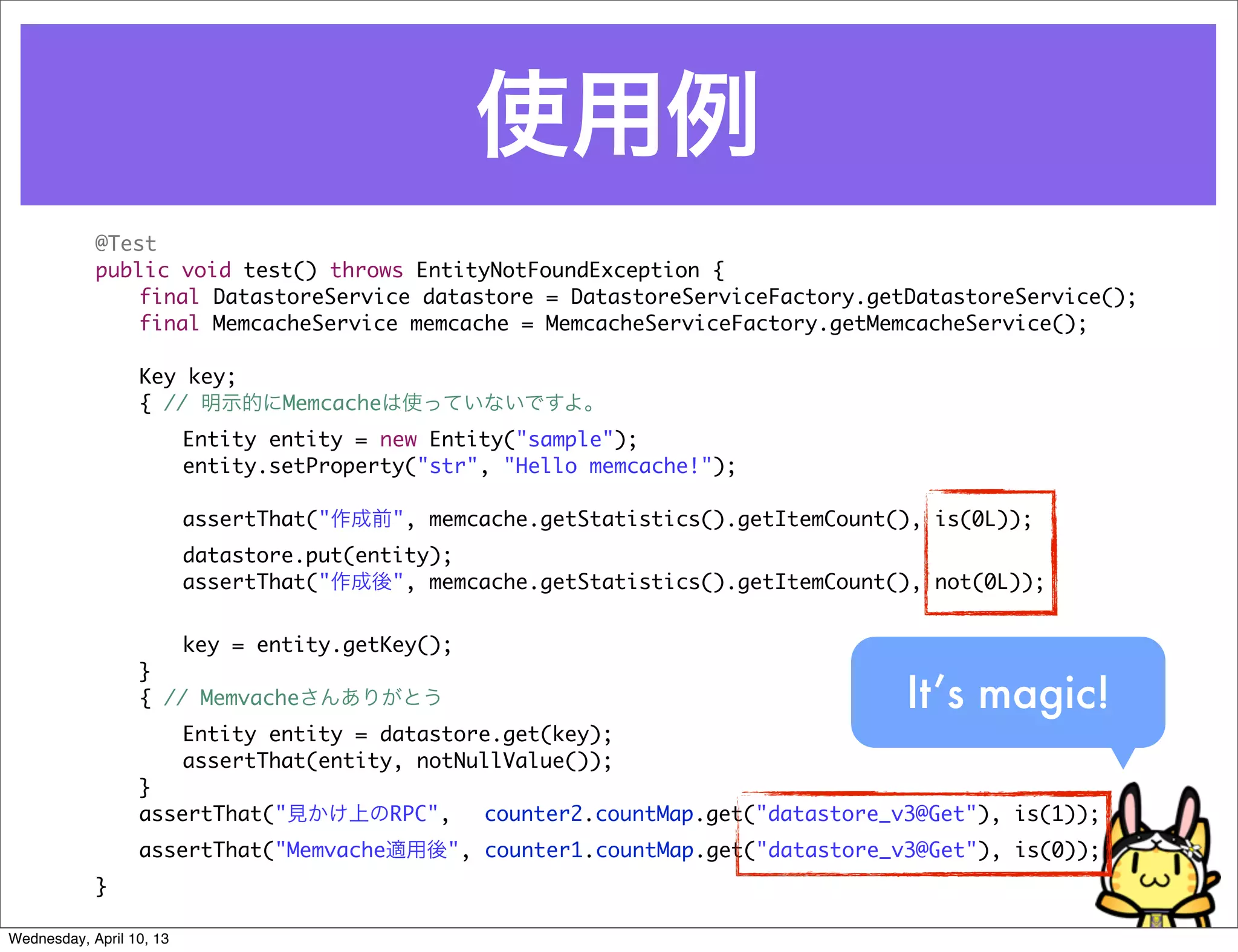 使用例
            @Test
            public void test() throws EntityNotFoundException {
            	   final DatastoreService datastore = DatastoreServiceFactory.getDatastoreService();
            	   final MemcacheService memcache = MemcacheServiceFactory.getMemcacheService();

            	     Key key;
            	     { // 明示的にMemcacheは使っていないですよ。
            	     	       Entity entity = new Entity("sample");
            	     	       entity.setProperty("str", "Hello memcache!");

            	     	       assertThat("作成前", memcache.getStatistics().getItemCount(), is(0L));
            	     	       datastore.put(entity);
            	     	       assertThat("作成後", memcache.getStatistics().getItemCount(), not(0L));


            	     	   key = entity.getKey();
            	     }
            	     { // Memvacheさんありがとう                                            It’s magic!
            	     	   Entity entity = datastore.get(key);
            	     	   assertThat(entity, notNullValue());
            	     }
            	     assertThat("見かけ上のRPC",      counter2.countMap.get("datastore_v3@Get"), is(1));
            	     assertThat("Memvache適用後", counter1.countMap.get("datastore_v3@Get"), is(0));
            }

Wednesday, April 10, 13
 