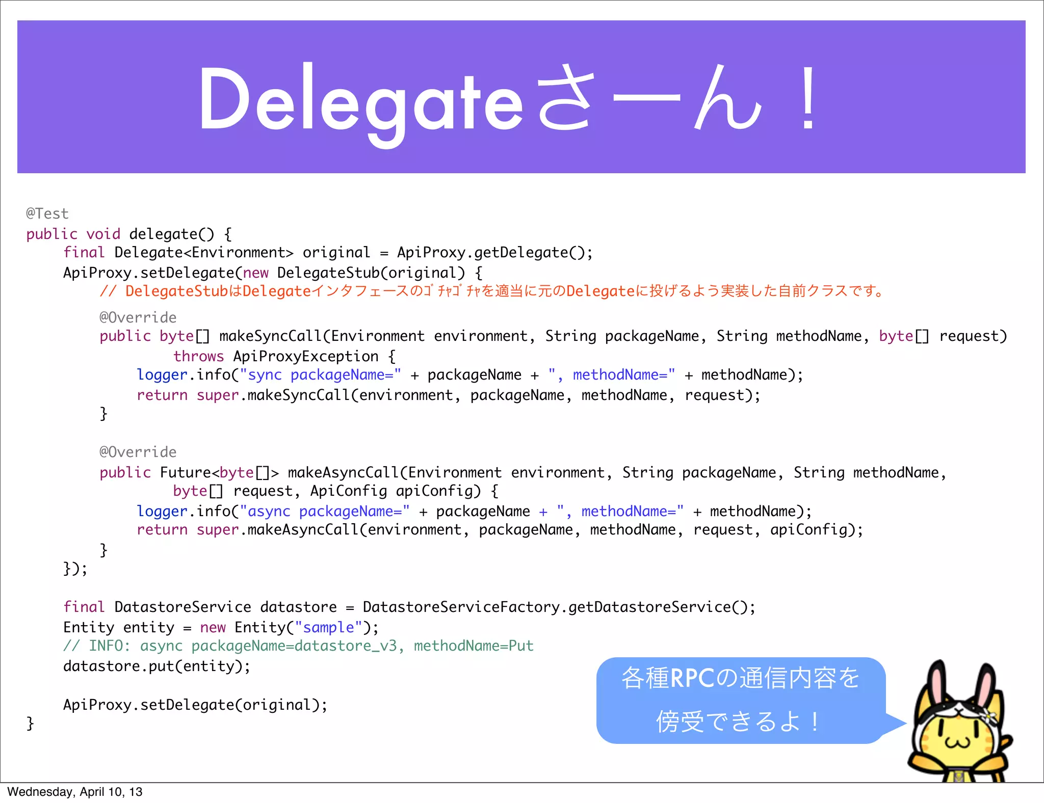 Delegateさーん！
   @Test
   public void delegate() {
   	   final Delegate<Environment> original = ApiProxy.getDelegate();
   	   ApiProxy.setDelegate(new DelegateStub(original) {
            // DelegateStubはDelegateインタフェースのｺﾞﾁｬｺﾞﾁｬを適当に元のDelegateに投げるよう実装した自前クラスです。
   	     	     @Override
   	     	     public byte[] makeSyncCall(Environment environment, String packageName, String methodName, byte[] request)
   	     	     	   	    throws ApiProxyException {
   	     	     	   logger.info("sync packageName=" + packageName + ", methodName=" + methodName);
   	     	     	   return super.makeSyncCall(environment, packageName, methodName, request);
   	     	     }

   	     	     @Override
   	     	     public Future<byte[]> makeAsyncCall(Environment environment, String packageName, String methodName,
                        byte[] request, ApiConfig apiConfig) {
   	     	     	   logger.info("async packageName=" + packageName + ", methodName=" + methodName);
   	     	     	   return super.makeAsyncCall(environment, packageName, methodName, request, apiConfig);
   	     	     }
   	     });

   	     final DatastoreService datastore = DatastoreServiceFactory.getDatastoreService();
   	     Entity entity = new Entity("sample");
   	     // INFO: async packageName=datastore_v3, methodName=Put
   	     datastore.put(entity);
                                                                           各種RPCの通信内容を
   	     ApiProxy.setDelegate(original);
   }                                                                           傍受できるよ！

Wednesday, April 10, 13
 