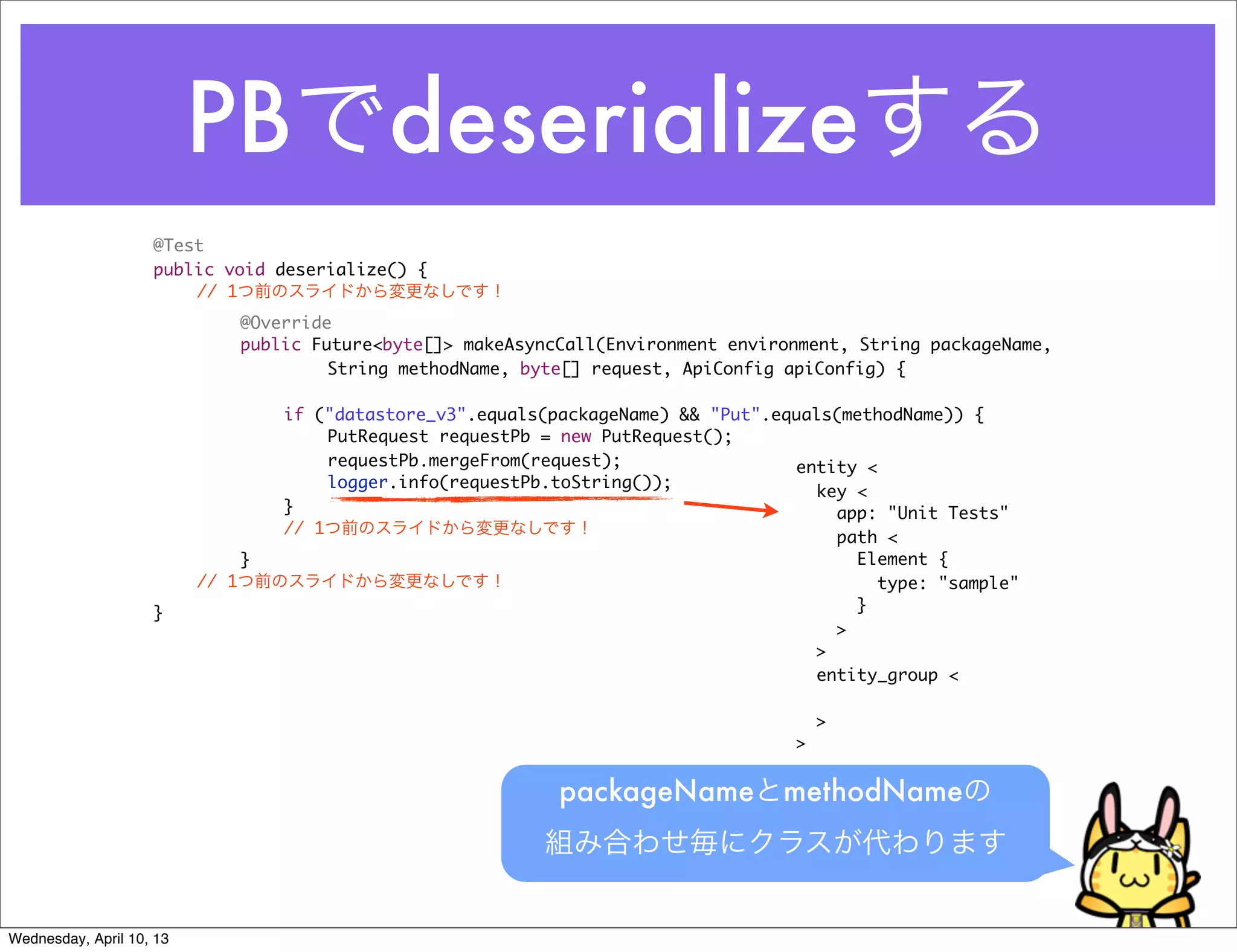 PBでdeserializeする
                    @Test
                    public void deserialize() {
                    	   // 1つ前のスライドから変更なしです！
                    	     	   @Override
                    	     	   public Future<byte[]> makeAsyncCall(Environment environment, String packageName,
                                       String methodName, byte[] request, ApiConfig apiConfig) {

                    	     	   	  if ("datastore_v3".equals(packageName) && "Put".equals(methodName)) {
                    	     	   	  	   PutRequest requestPb = new PutRequest();
                    	     	   	  	   requestPb.mergeFrom(request);                 entity <
                    	     	   	  	   logger.info(requestPb.toString());
                                                                                     key <
                    	     	   	  }                                                     app: "Unit Tests"
                    	     	   	  // 1つ前のスライドから変更なしです！
                                                                                       path <
                    	     	   }                                                          Element {
                    	     // 1つ前のスライドから変更なしです！                                              type: "sample"
                    }                                                                    }
                                                                                       >
                                                                                     >
                                                                                     entity_group <

                                                                                        >
                                                                                    >


                                                             packageNameとmethodNameの
                                                           組み合わせ毎にクラスが代わります


Wednesday, April 10, 13
 