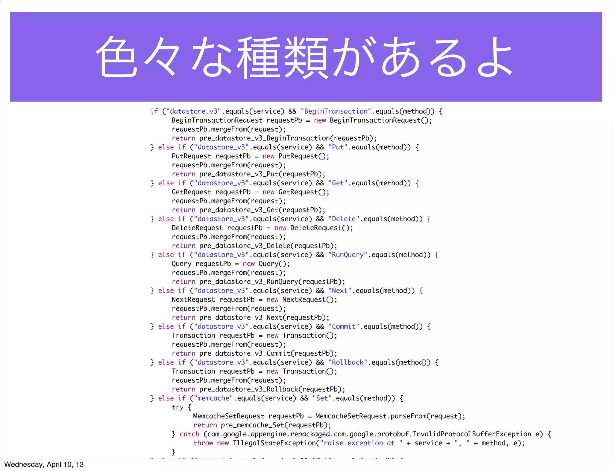 色々な種類があるよ
                           if ("datastore_v3".equals(service) && "BeginTransaction".equals(method)) {
                           	    BeginTransactionRequest requestPb = new BeginTransactionRequest();
                           	    requestPb.mergeFrom(request);
                           	    return pre_datastore_v3_BeginTransaction(requestPb);
                           } else if ("datastore_v3".equals(service) && "Put".equals(method)) {
                           	    PutRequest requestPb = new PutRequest();
                           	    requestPb.mergeFrom(request);
                           	    return pre_datastore_v3_Put(requestPb);
                           } else if ("datastore_v3".equals(service) && "Get".equals(method)) {
                           	    GetRequest requestPb = new GetRequest();
                           	    requestPb.mergeFrom(request);
                           	    return pre_datastore_v3_Get(requestPb);
                           } else if ("datastore_v3".equals(service) && "Delete".equals(method)) {
                           	    DeleteRequest requestPb = new DeleteRequest();
                           	    requestPb.mergeFrom(request);
                           	    return pre_datastore_v3_Delete(requestPb);
                           } else if ("datastore_v3".equals(service) && "RunQuery".equals(method)) {
                           	    Query requestPb = new Query();
                           	    requestPb.mergeFrom(request);
                           	    return pre_datastore_v3_RunQuery(requestPb);
                           } else if ("datastore_v3".equals(service) && "Next".equals(method)) {
                           	    NextRequest requestPb = new NextRequest();
                           	    requestPb.mergeFrom(request);
                           	    return pre_datastore_v3_Next(requestPb);
                           } else if ("datastore_v3".equals(service) && "Commit".equals(method)) {
                           	    Transaction requestPb = new Transaction();
                           	    requestPb.mergeFrom(request);
                           	    return pre_datastore_v3_Commit(requestPb);
                           } else if ("datastore_v3".equals(service) && "Rollback".equals(method)) {
                           	    Transaction requestPb = new Transaction();
                           	    requestPb.mergeFrom(request);
                           	    return pre_datastore_v3_Rollback(requestPb);
                           } else if ("memcache".equals(service) && "Set".equals(method)) {
                           	    try {
                           	    	     MemcacheSetRequest requestPb = MemcacheSetRequest.parseFrom(request);
                           	    	     return pre_memcache_Set(requestPb);
                           	    } catch (com.google.appengine.repackaged.com.google.protobuf.InvalidProtocolBufferException e) {
                           	    	     throw new IllegalStateException("raise exception at " + service + ", " + method, e);
                           	    }
                           } else if ("memcache".equals(service) && "Get".equals(method)) {
Wednesday, April 10, 13
 