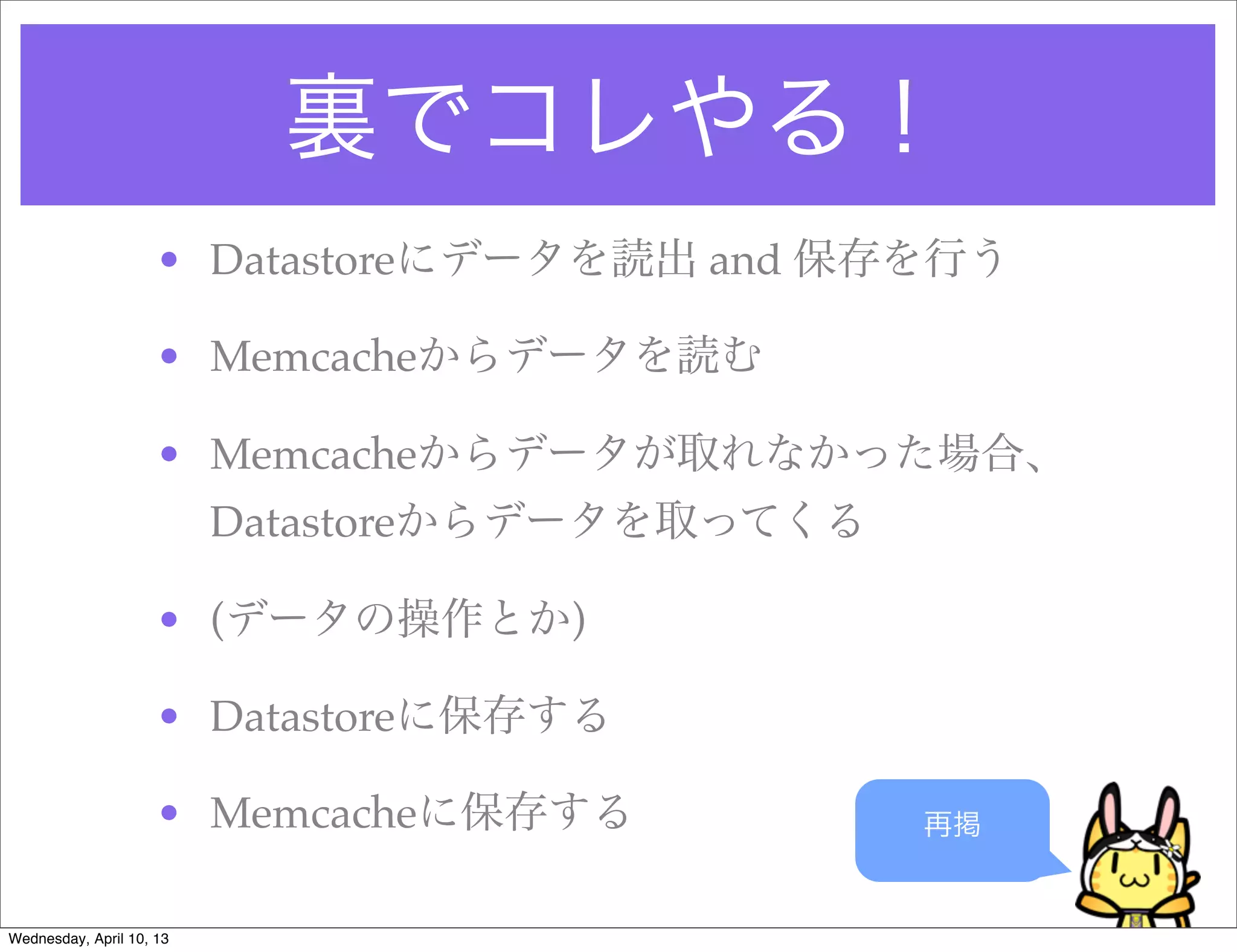 裏でコレやる！
                     • Datastoreにデータを読出 and 保存を行う

                     • Memcacheからデータを読む

                     • Memcacheからデータが取れなかった場合、
                          Datastoreからデータを取ってくる

                     • (データの操作とか)

                     • Datastoreに保存する

                     • Memcacheに保存する             再掲


Wednesday, April 10, 13
 