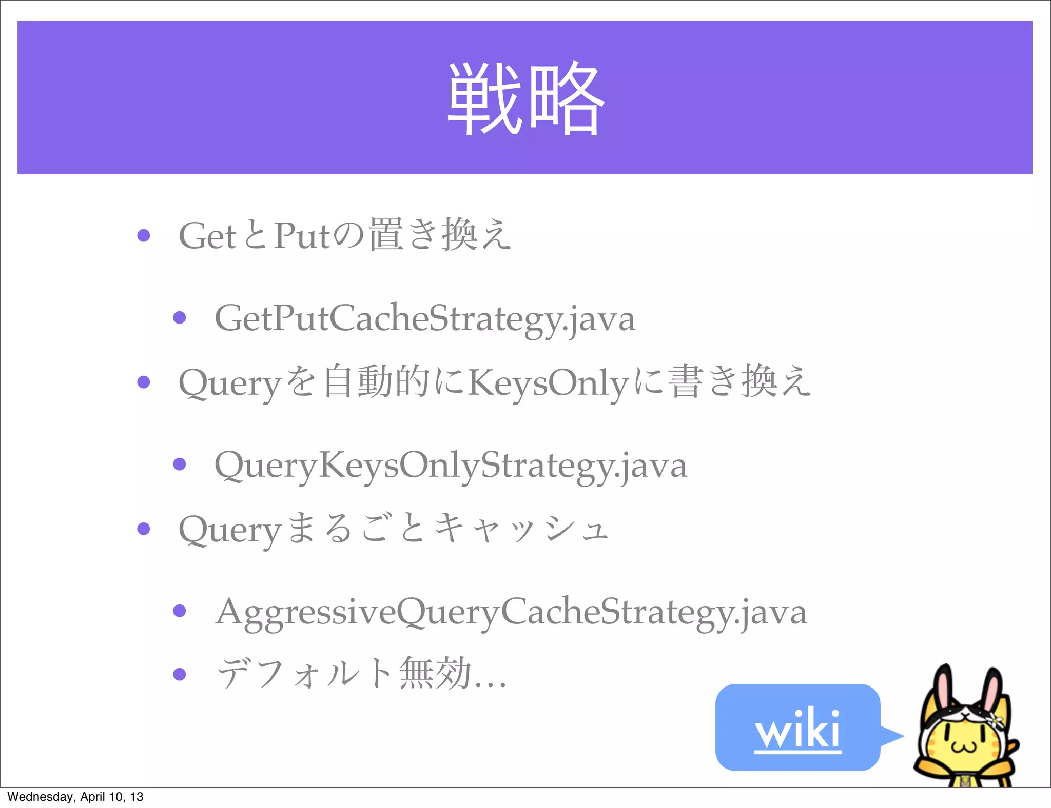 戦略
                     • GetとPutの置き換え

                          • GetPutCacheStrategy.java
                     • Queryを自動的にKeysOnlyに書き換え

                          • QueryKeysOnlyStrategy.java
                     • Queryまるごとキャッシュ

                          • AggressiveQueryCacheStrategy.java
                          • デフォルト無効…
                                                          wiki
Wednesday, April 10, 13
 