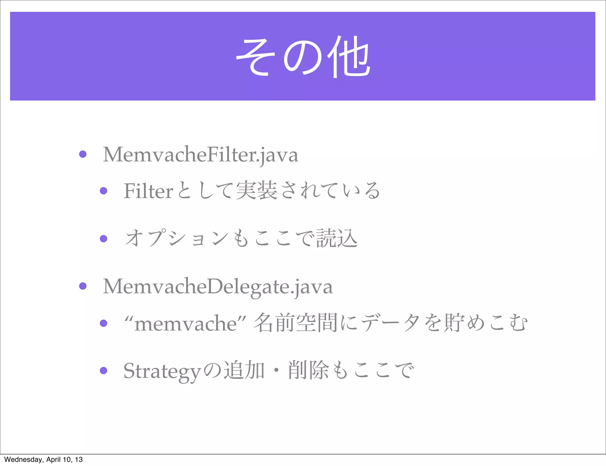 その他
                     • MemvacheFilter.java
                          • Filterとして実装されている

                          • オプションもここで読込

                     • MemvacheDelegate.java
                          • “memvache” 名前空間にデータを貯めこむ

                          • Strategyの追加・削除もここで


Wednesday, April 10, 13
 