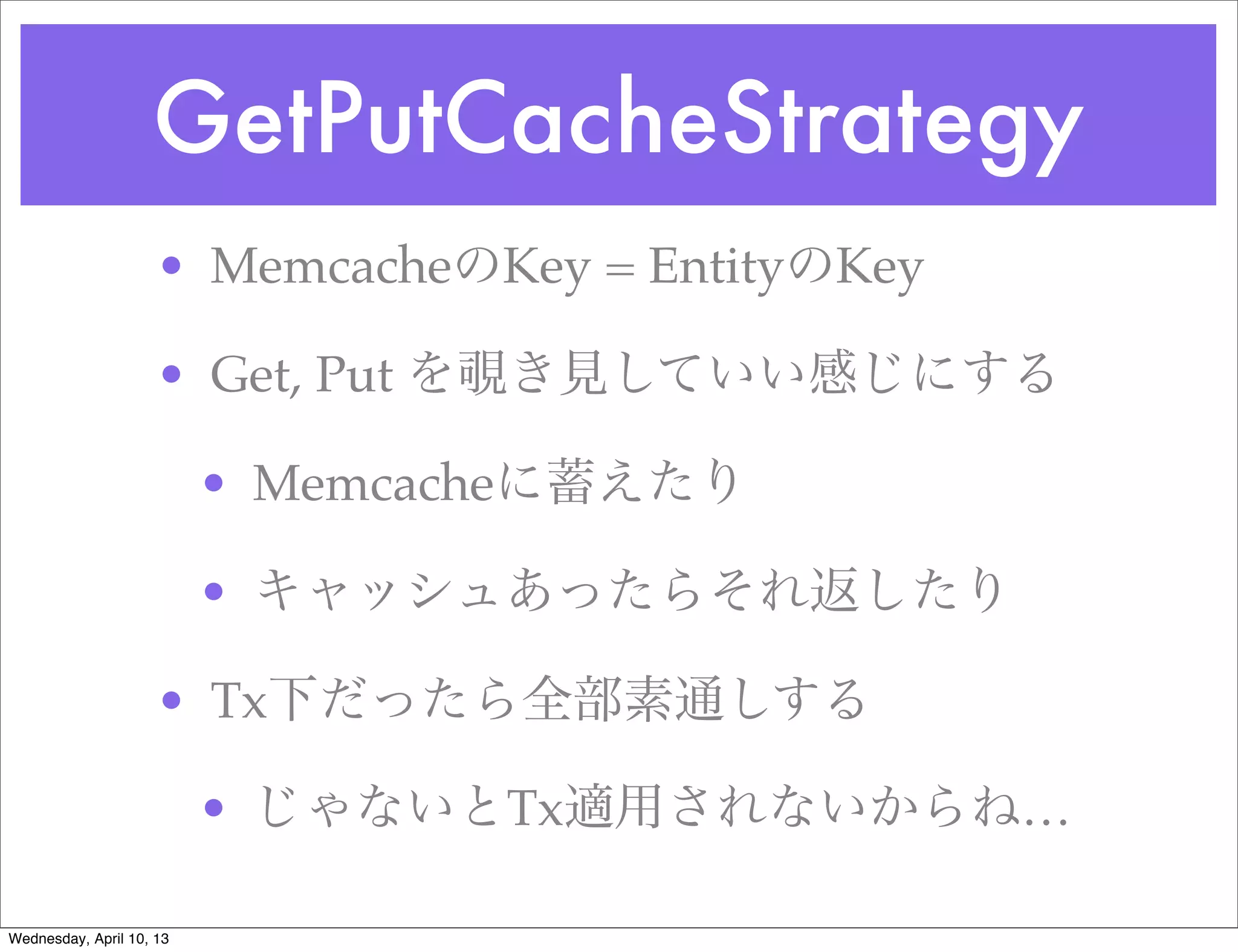 GetPutCacheStrategy
                     • MemcacheのKey = EntityのKey

                     • Get, Put を覗き見していい感じにする

                          • Memcacheに蓄えたり

                          • キャッシュあったらそれ返したり

                     • Tx下だったら全部素通しする

                          • じゃないとTx適用されないからね…

Wednesday, April 10, 13
 