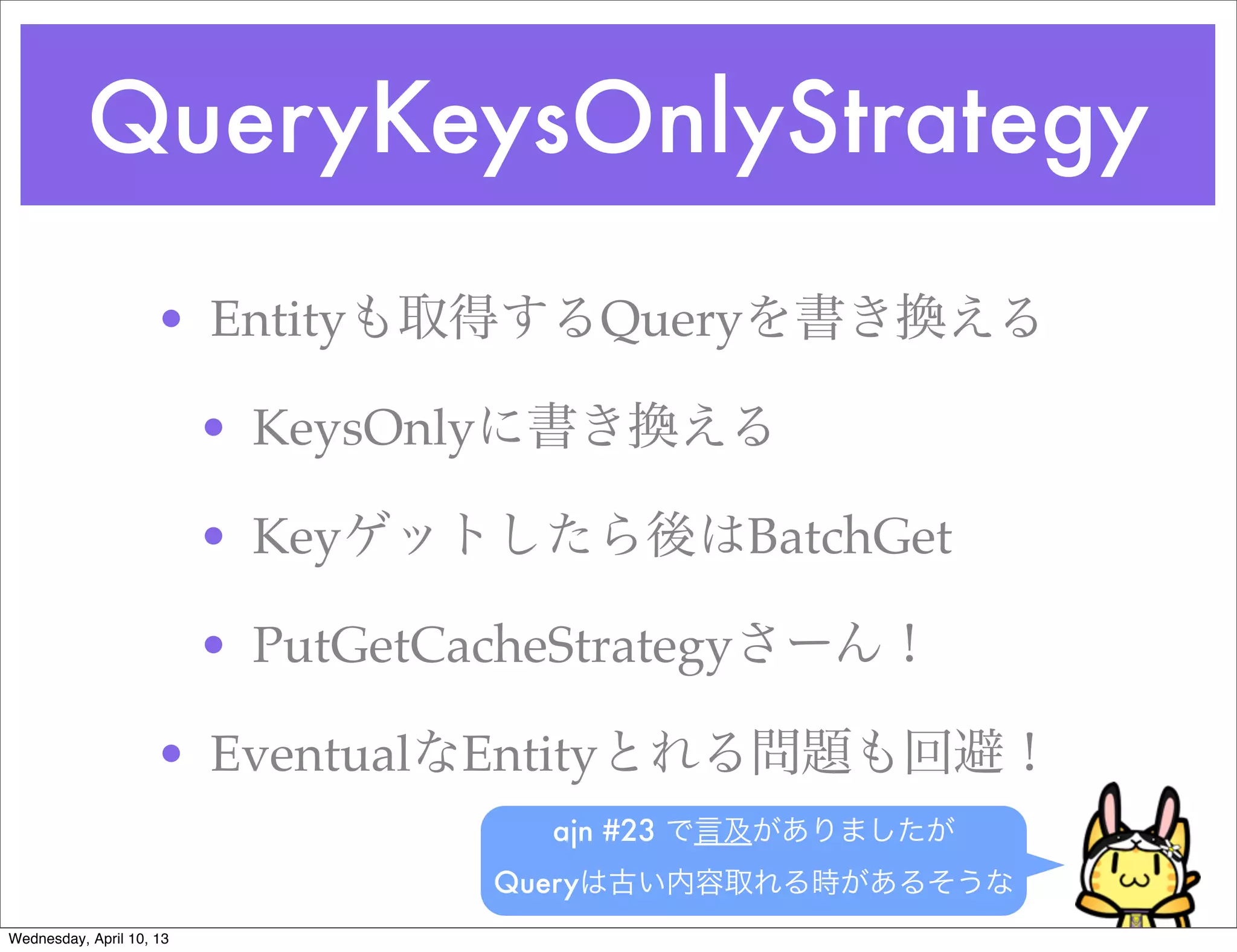 QueryKeysOnlyStrategy
                     • Entityも取得するQueryを書き換える

                          • KeysOnlyに書き換える

                          • Keyゲットしたら後はBatchGet

                          • PutGetCacheStrategyさーん！

                     • EventualなEntityとれる問題も回避！
                                      ajn #23 で言及がありましたが
                                    Queryは古い内容取れる時があるそうな
Wednesday, April 10, 13
 