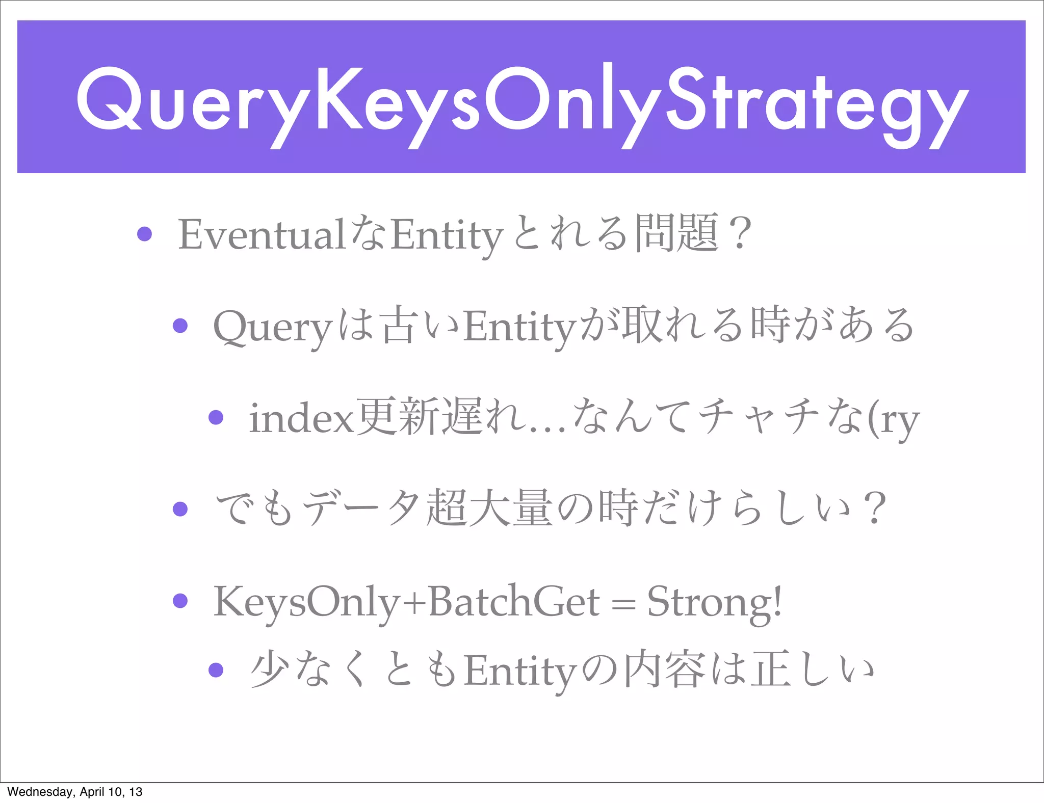 QueryKeysOnlyStrategy
                     • EventualなEntityとれる問題？

                          • Queryは古いEntityが取れる時がある

                           • index更新遅れ…なんてチャチな(ry

                          • でもデータ超大量の時だけらしい？

                          • KeysOnly+BatchGet = Strong!
                           • 少なくともEntityの内容は正しい

Wednesday, April 10, 13
 