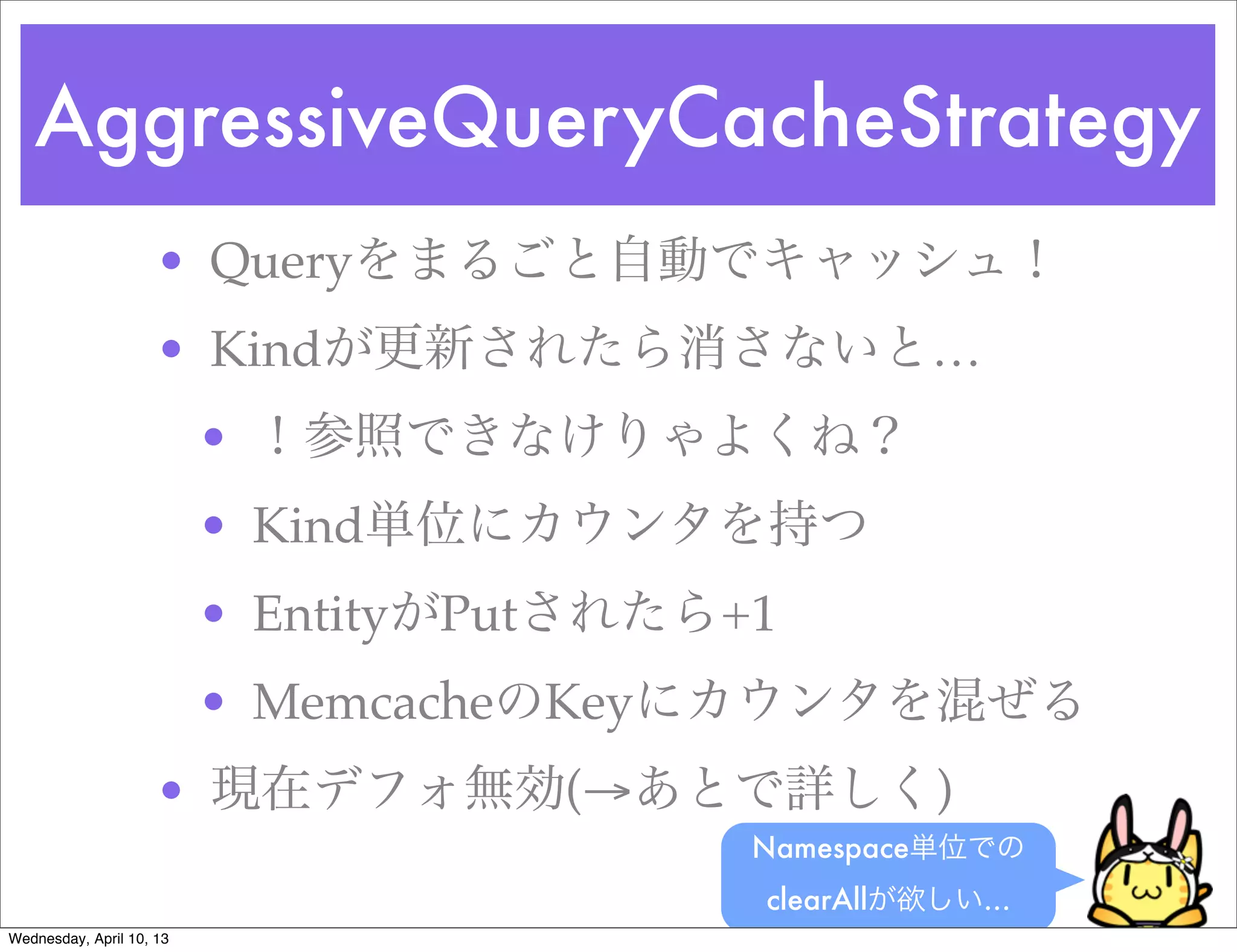 AggressiveQueryCacheStrategy
                     • Queryをまるごと自動でキャッシュ！
                     • Kindが更新されたら消さないと…
                          • ！参照できなけりゃよくね？
                          • Kind単位にカウンタを持つ
                          • EntityがPutされたら+1
                          • MemcacheのKeyにカウンタを混ぜる
                     • 現在デフォ無効(→あとで詳しく)
                                           Namespace単位での
                                           clearAllが欲しい…
Wednesday, April 10, 13
 