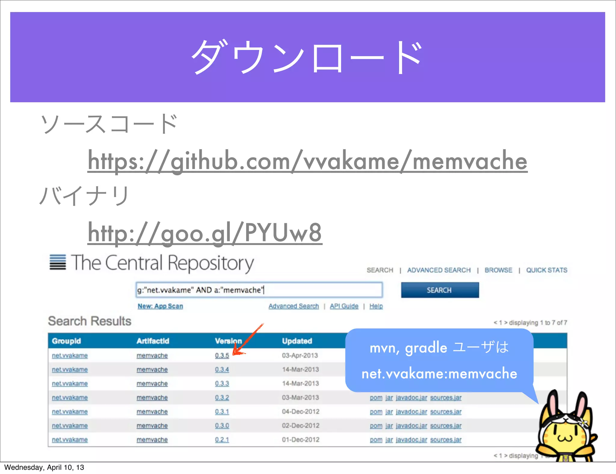 ダウンロード
         ソースコード
           https://github.com/vvakame/memvache
         バイナリ
           http://goo.gl/PYUw8



                                  mvn, gradle ユーザは
                                 net.vvakame:memvache




Wednesday, April 10, 13
 