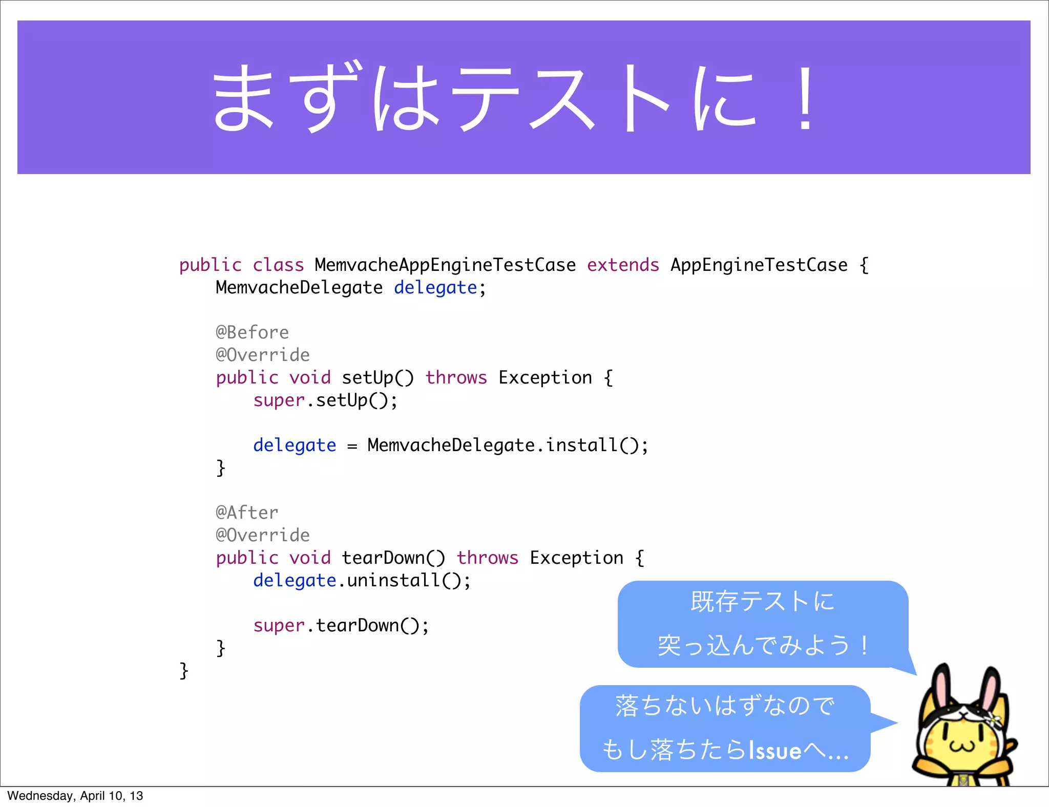 まずはテストに！
                          public class MemvacheAppEngineTestCase extends AppEngineTestCase {
                          	   MemvacheDelegate delegate;

                          	   @Before
                          	   @Override
                          	   public void setUp() throws Exception {
                          	   	   super.setUp();

                          	   	   delegate = MemvacheDelegate.install();
                          	   }

                          	   @After
                          	   @Override
                          	   public void tearDown() throws Exception {
                          	   	   delegate.uninstall();
                                                                            既存テストに
                          	   	   super.tearDown();
                          	   }                                            突っ込んでみよう！
                          }

                                                                       落ちないはずなので
                                                                   もし落ちたらIssueへ…
Wednesday, April 10, 13
 
