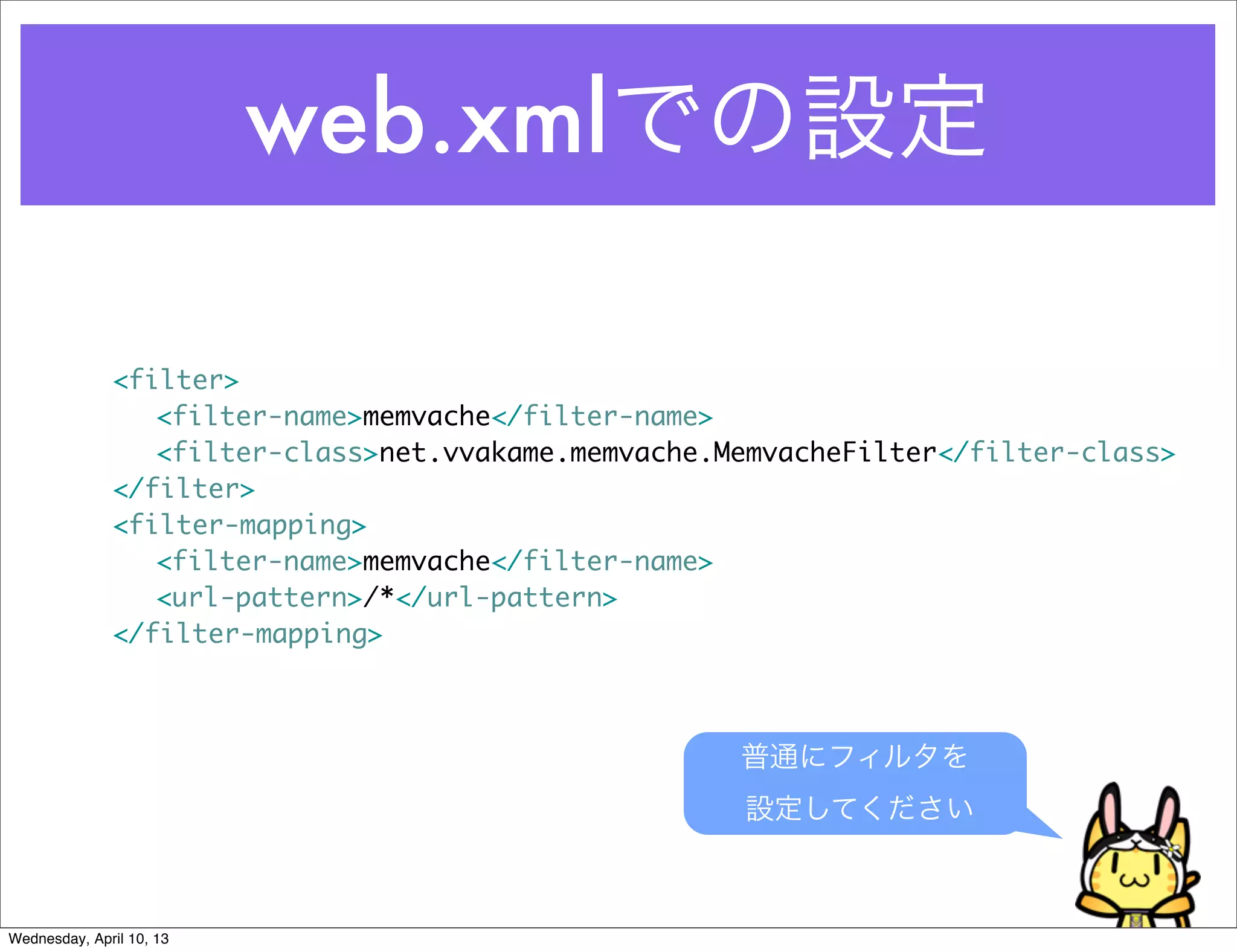 web.xmlでの設定

              <filter>
              	 <filter-name>memvache</filter-name>
              	 <filter-class>net.vvakame.memvache.MemvacheFilter</filter-class>
              </filter>
              <filter-mapping>
              	 <filter-name>memvache</filter-name>
              	 <url-pattern>/*</url-pattern>
              </filter-mapping>



                                                    普通にフィルタを
                                                     設定してください



Wednesday, April 10, 13
 