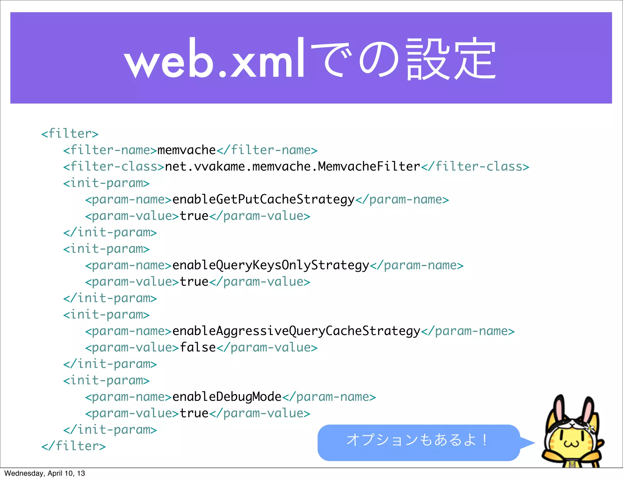 web.xmlでの設定
          <filter>
          	 <filter-name>memvache</filter-name>
          	 <filter-class>net.vvakame.memvache.MemvacheFilter</filter-class>
          	 <init-param>
          	 	 <param-name>enableGetPutCacheStrategy</param-name>
          	 	 <param-value>true</param-value>
          	 </init-param>
          	 <init-param>
          	 	 <param-name>enableQueryKeysOnlyStrategy</param-name>
          	 	 <param-value>true</param-value>
          	 </init-param>
          	 <init-param>
          	 	 <param-name>enableAggressiveQueryCacheStrategy</param-name>
          	 	 <param-value>false</param-value>
          	 </init-param>
          	 <init-param>
          	 	 <param-name>enableDebugMode</param-name>
          	 	 <param-value>true</param-value>
          	 </init-param>
          </filter>                                オプションもあるよ！

Wednesday, April 10, 13
 