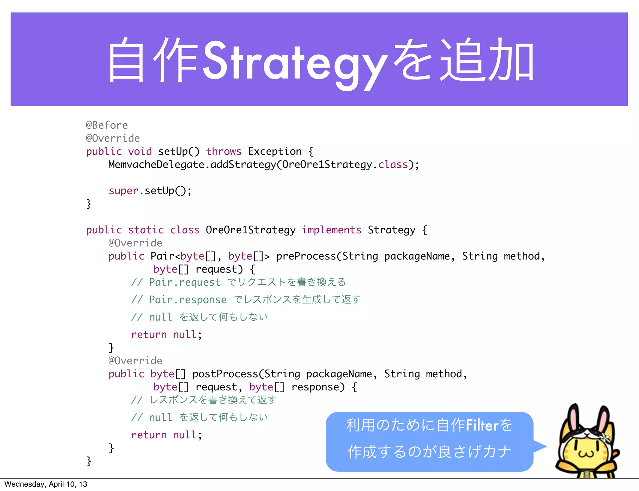 自作Strategyを追加
                      @Before
                      @Override
                      public void setUp() throws Exception {
                      	   MemvacheDelegate.addStrategy(OreOre1Strategy.class);

                      	   super.setUp();
                      }

                      public static class OreOre1Strategy implements Strategy {
                      	   @Override
                      	   public Pair<byte[], byte[]> preProcess(String packageName, String method,
                                  byte[] request) {
                      	   	   // Pair.request でリクエストを書き換える
                      	   	   // Pair.response でレスポンスを生成して返す
                      	   	   // null を返して何もしない
                      	   	   return null;
                      	   }
                      	   @Override
                      	   public byte[] postProcess(String packageName, String method,
                                  byte[] request, byte[] response) {
                      	   	   // レスポンスを書き換えて返す
                      	   	   // null を返して何もしない
                                                                 利用のために自作Filterを
                      	   	   return null;
                      	   }
                      }
                                                                 作成するのが良さげカナ
Wednesday, April 10, 13
 