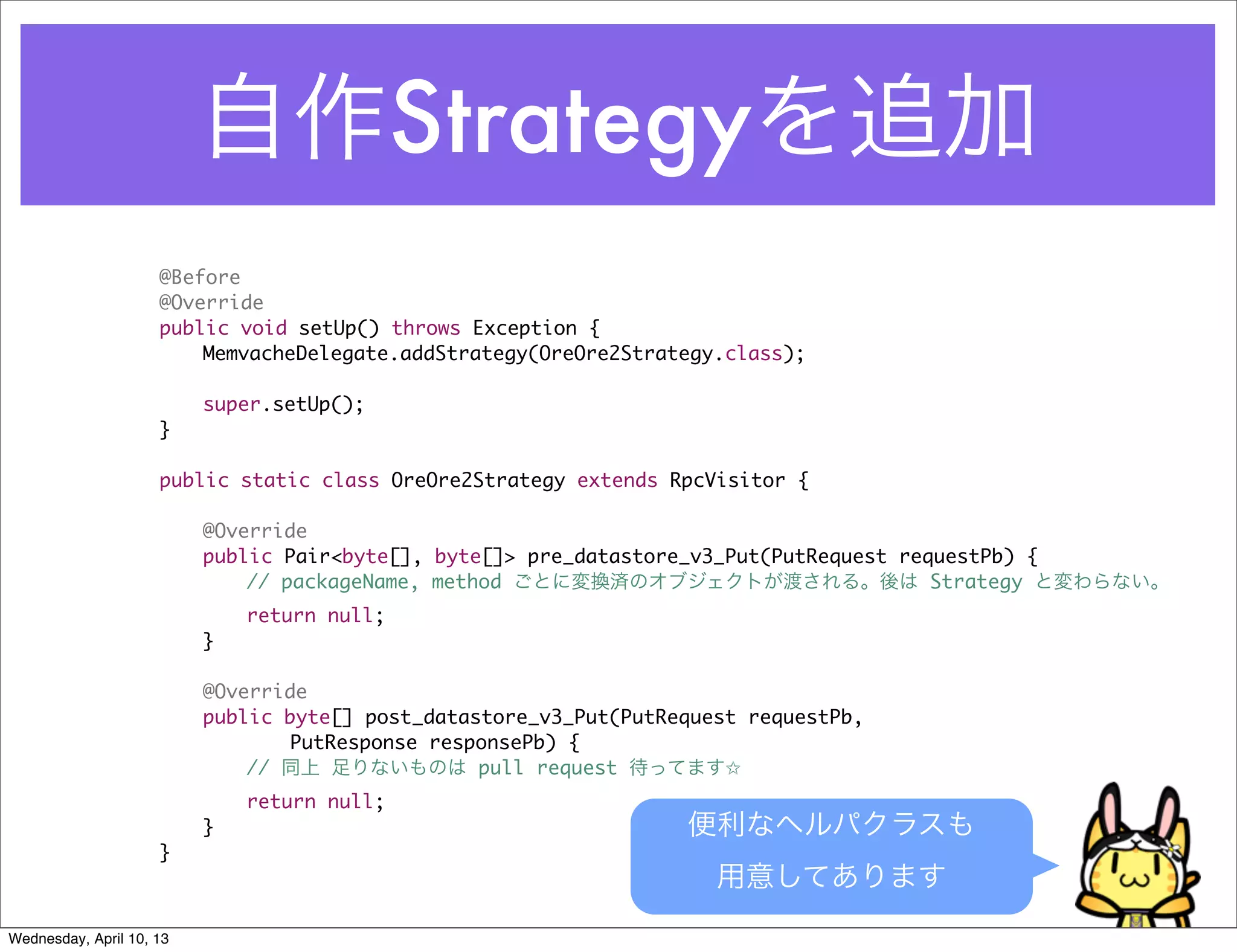 自作Strategyを追加
                     @Before
                     @Override
                     public void setUp() throws Exception {
                     	   MemvacheDelegate.addStrategy(OreOre2Strategy.class);

                     	    super.setUp();
                     }

                     public static class OreOre2Strategy extends RpcVisitor {

                     	    @Override
                     	    public Pair<byte[], byte[]> pre_datastore_v3_Put(PutRequest requestPb) {
                     	    	   // packageName, method ごとに変換済のオブジェクトが渡される。後は Strategy と変わらない。
                     	    	   return null;
                     	    }

                     	    @Override
                     	    public byte[] post_datastore_v3_Put(PutRequest requestPb,
                     	    	   	  PutResponse responsePb) {
                     	    	   // 同上 足りないものは pull request 待ってます✩
                     	    	   return null;
                     	    }                                        便利なヘルパクラスも
                     }
                                                                      用意してあります
Wednesday, April 10, 13
 