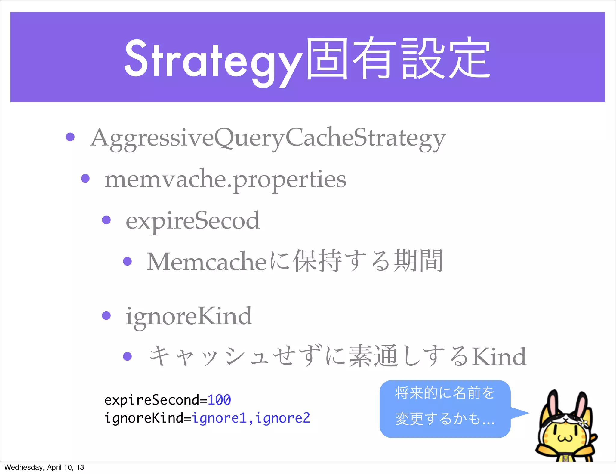 Strategy固有設定
                • AggressiveQueryCacheStrategy
                     • memvache.properties
                          • expireSecod
                           • Memcacheに保持する期間

                          • ignoreKind
                           • キャッシュせずに素通しするKind
                          expireSecond=100             将来的に名前を
                          ignoreKind=ignore1,ignore2   変更するかも…


Wednesday, April 10, 13
 
