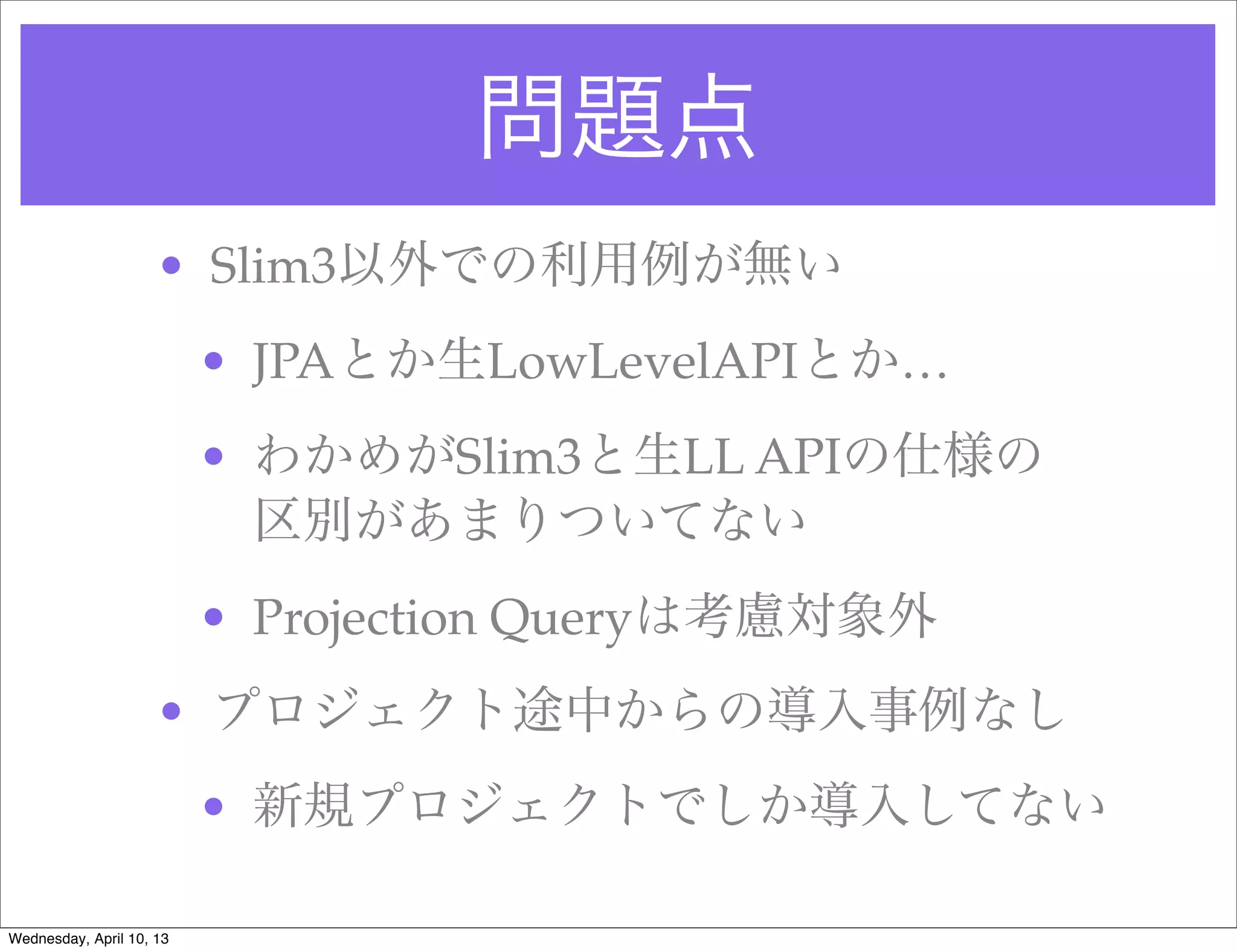 問題点
                     • Slim3以外での利用例が無い
                          • JPAとか生LowLevelAPIとか…
                          • わかめがSlim3と生LL APIの仕様の
                            区別があまりついてない
                          • Projection Queryは考慮対象外
                     • プロジェクト途中からの導入事例なし
                          • 新規プロジェクトでしか導入してない

Wednesday, April 10, 13
 