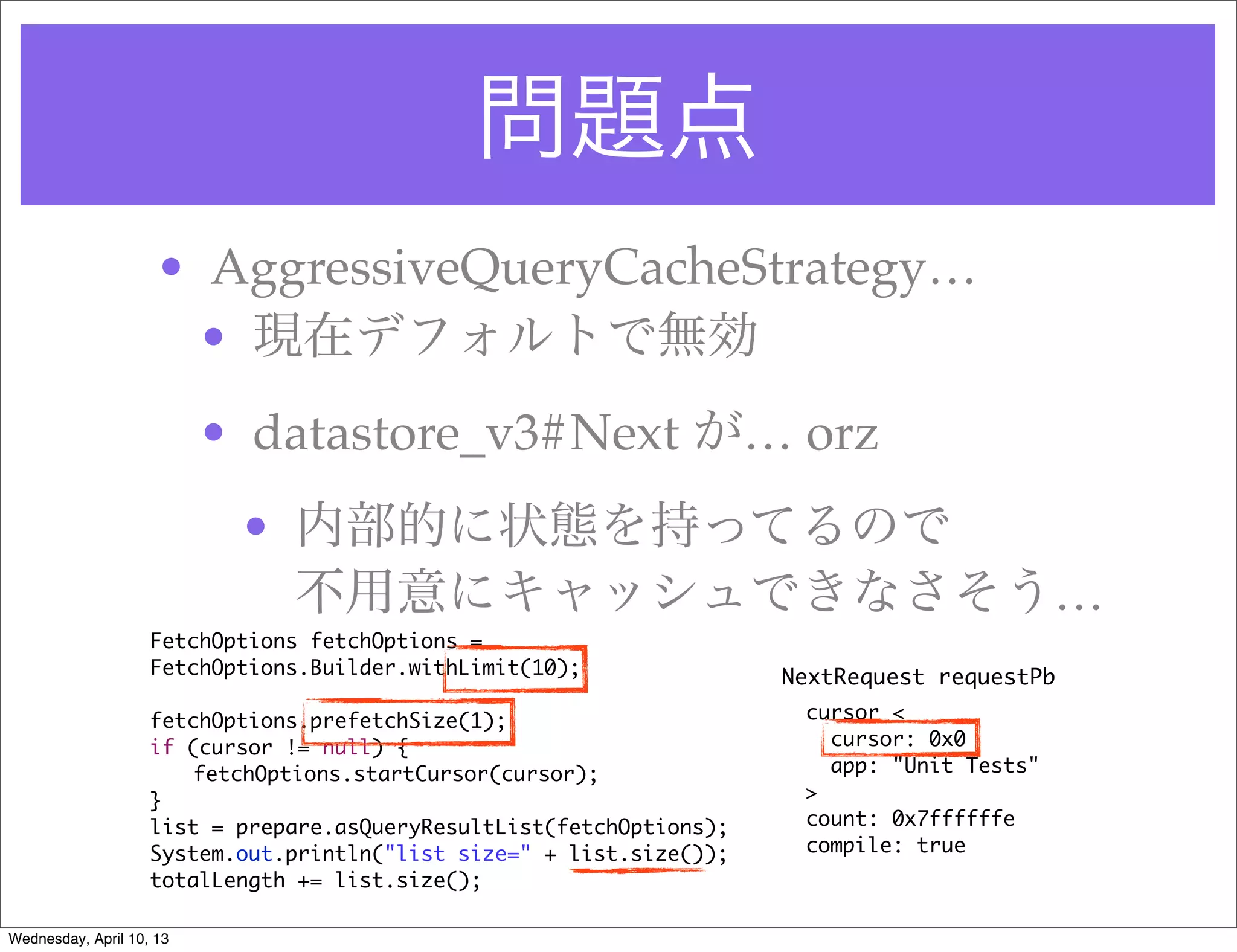 問題点
                     • AggressiveQueryCacheStrategy…
                      • 現在デフォルトで無効
                          • datastore_v3#Next が… orz
                           • 内部的に状態を持ってるので
                             不用意にキャッシュできなさそう…
                    FetchOptions fetchOptions =
                    FetchOptions.Builder.withLimit(10);               NextRequest requestPb

                    fetchOptions.prefetchSize(1);                      cursor <
                    if (cursor != null) {                                cursor: 0x0
                    	   fetchOptions.startCursor(cursor);                app: "Unit Tests"
                    }                                                  >
                    list = prepare.asQueryResultList(fetchOptions);    count: 0x7ffffffe
                    System.out.println("list size=" + list.size());    compile: true
                    totalLength += list.size();

Wednesday, April 10, 13
 