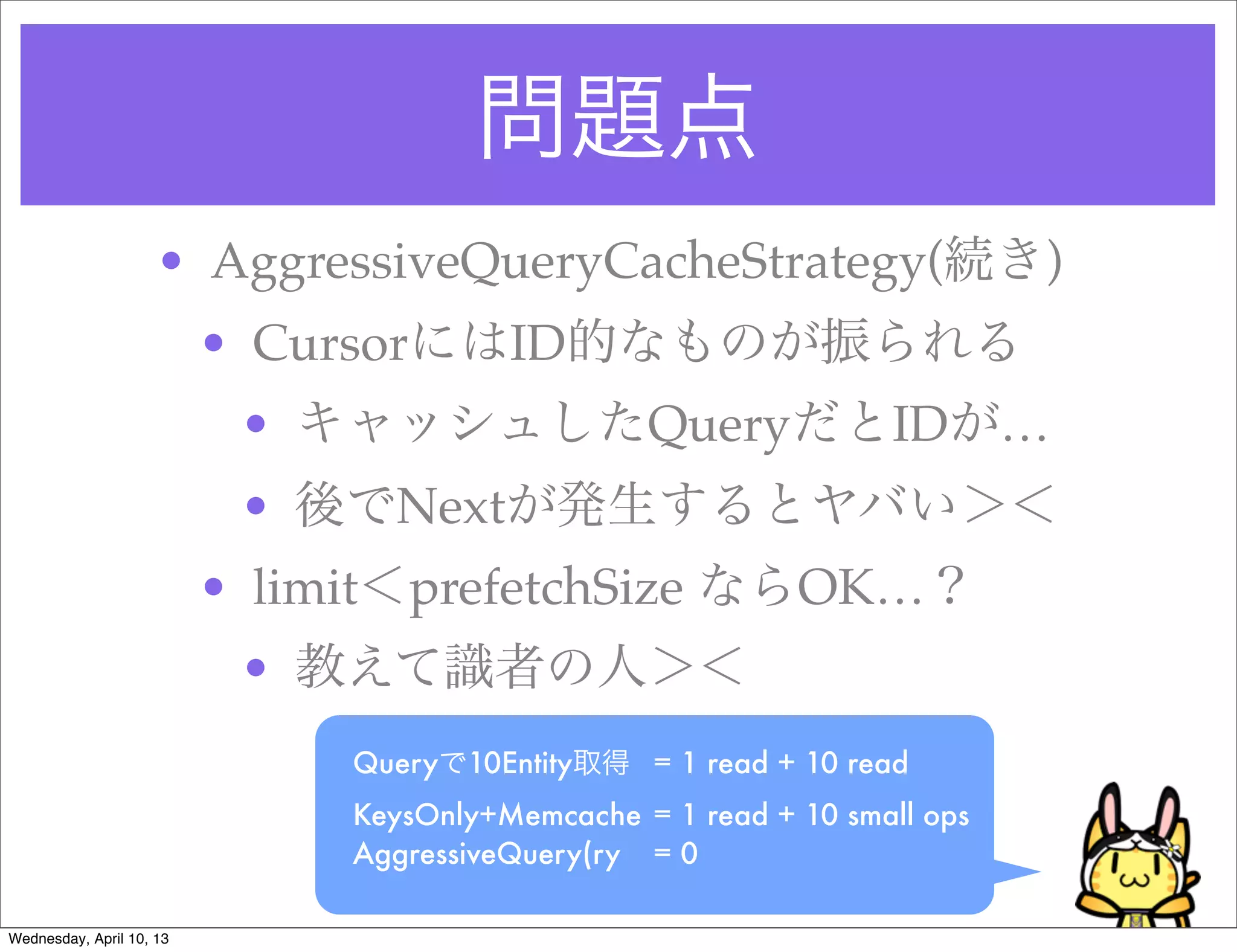 問題点
                     • AggressiveQueryCacheStrategy(続き)
                          • CursorにはID的なものが振られる
                           • キャッシュしたQueryだとIDが…
                           • 後でNextが発生するとヤバい＞＜
                          • limit＜prefetchSize ならOK…？
                           • 教えて識者の人＞＜
                               Queryで10Entity取得
 = 1 read + 10 read
                               KeysOnly+Memcache	 = 1 read + 10 small ops
                               AggressiveQuery(ry
 = 0 

Wednesday, April 10, 13
 