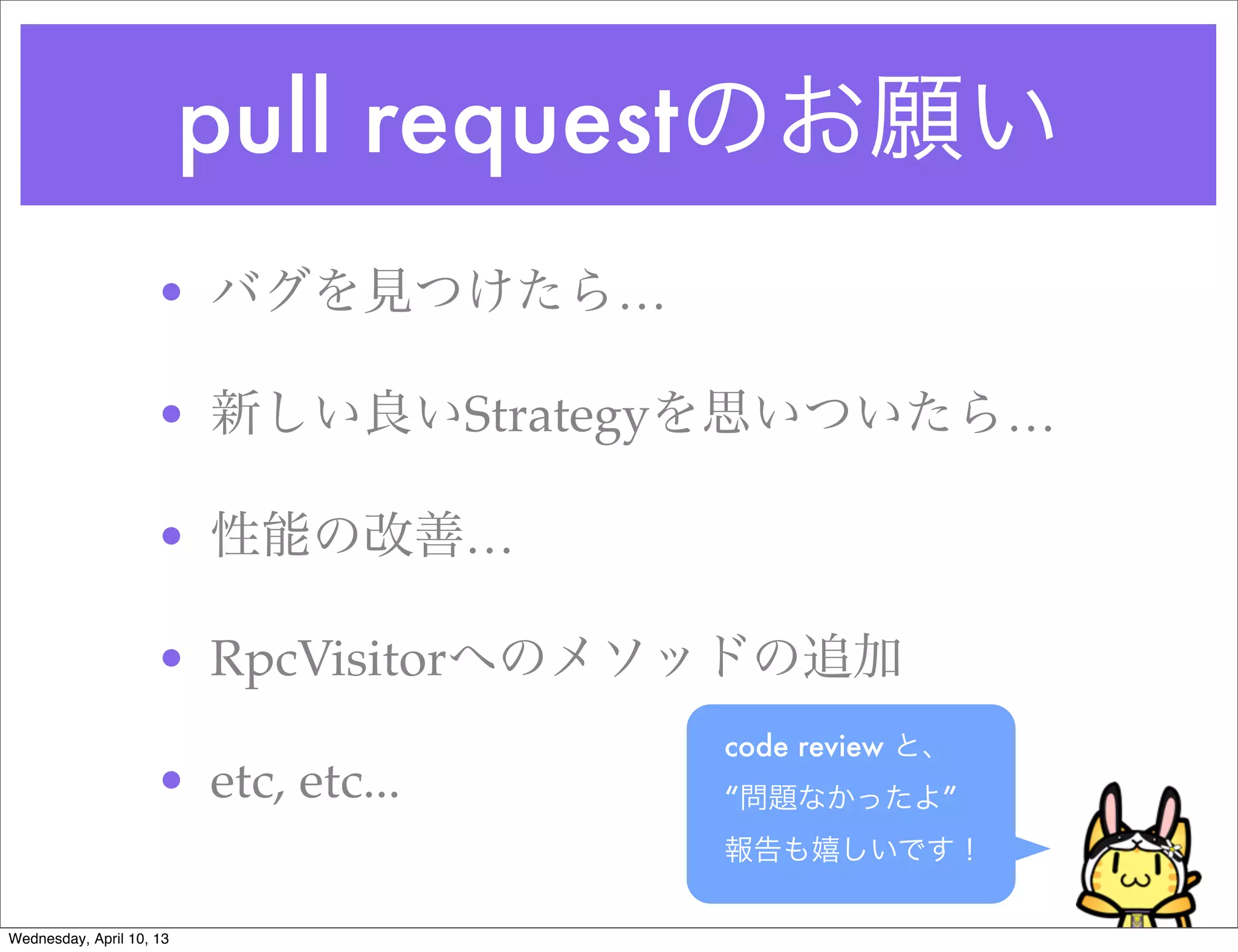 pull requestのお願い
                     • バグを見つけたら…

                     • 新しい良いStrategyを思いついたら…

                     • 性能の改善…

                     • RpcVisitorへのメソッドの追加
                                     code review と、
                     • etc, etc...   “問題なかったよ”
                                     報告も嬉しいです！

Wednesday, April 10, 13
 