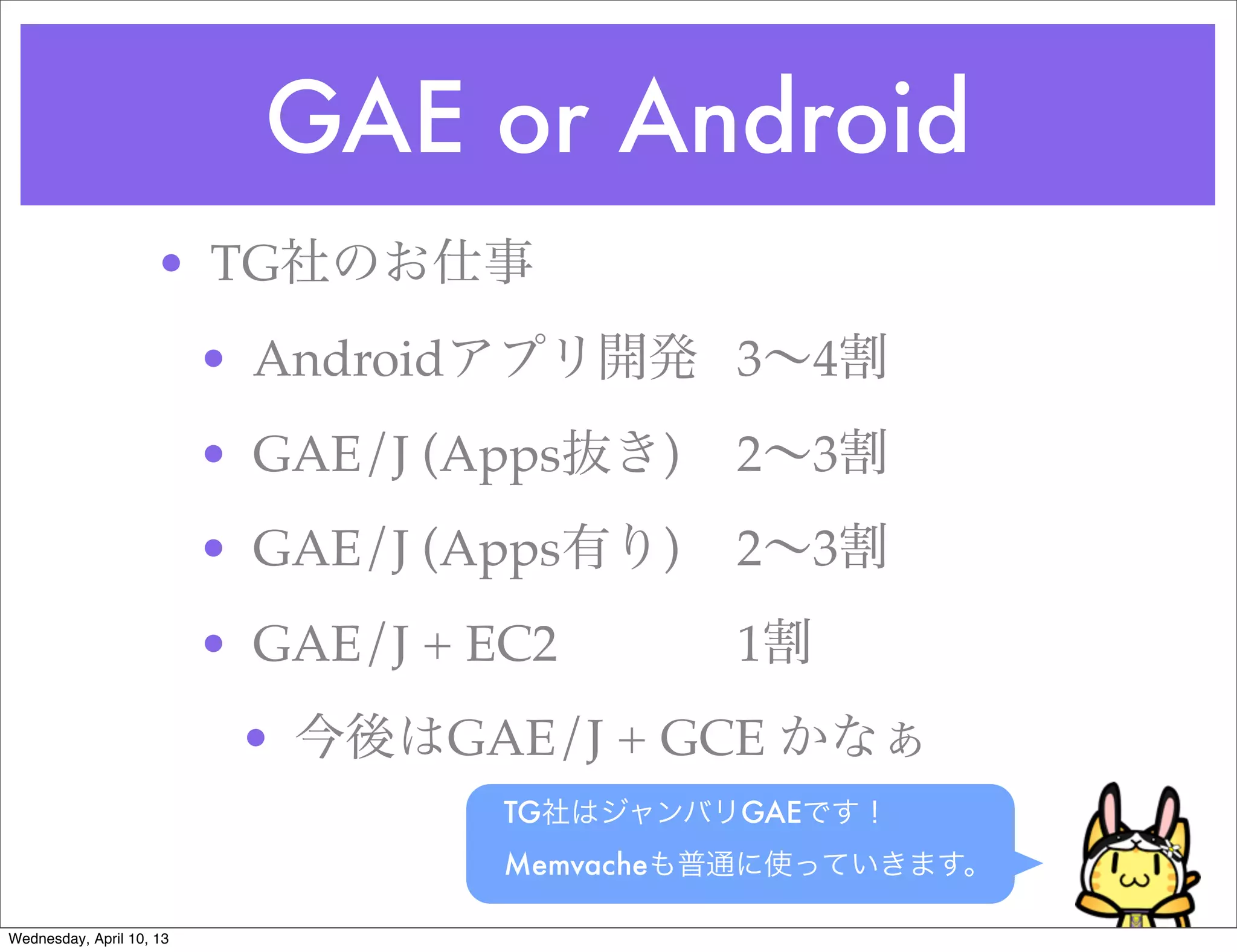 GAE or Android
                     • TG社のお仕事
                          • Androidアプリ開発! 3∼4割
                          • GAE/J (Apps抜き)! 2∼3割
                                          !
                          • GAE/J (Apps有り)! 2∼3割
                                          !
                          • GAE/J + EC2!! ! ! 1割
                           • 今後はGAE/J + GCE かなぁ
                                    TG社はジャンバリGAEです！
                                    Memvacheも普通に使っていきます。

Wednesday, April 10, 13
 
