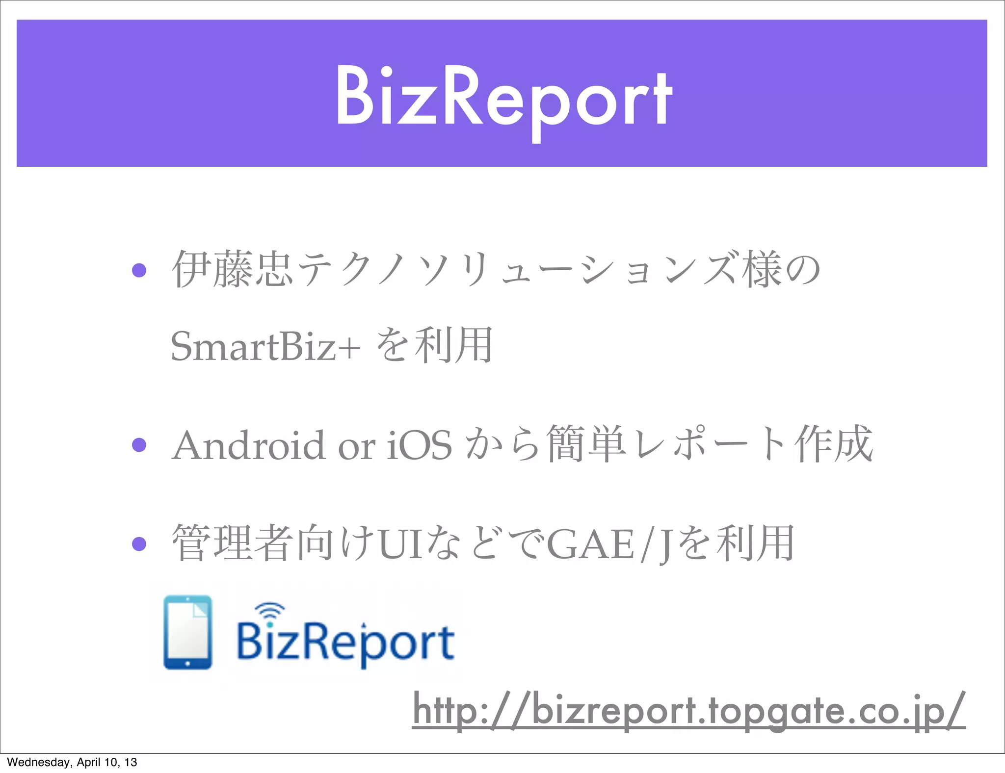 BizReport

                     • 伊藤忠テクノソリューションズ様の
                          SmartBiz+ を利用

                     • Android or iOS から簡単レポート作成

                     • 管理者向けUIなどでGAE/Jを利用



                                   http://bizreport.topgate.co.jp/
Wednesday, April 10, 13
 