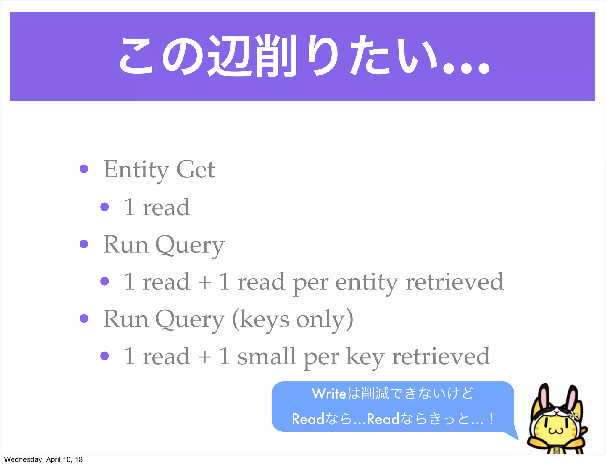 この辺削りたい…

                     • Entity Get
                      • 1 read
                     • Run Query
                      • 1 read + 1 read per entity retrieved
                     • Run Query (keys only)
                      • 1 read + 1 small per key retrieved
                                          Writeは削減できないけど
                                        Readなら…Readならきっと…！

Wednesday, April 10, 13
 