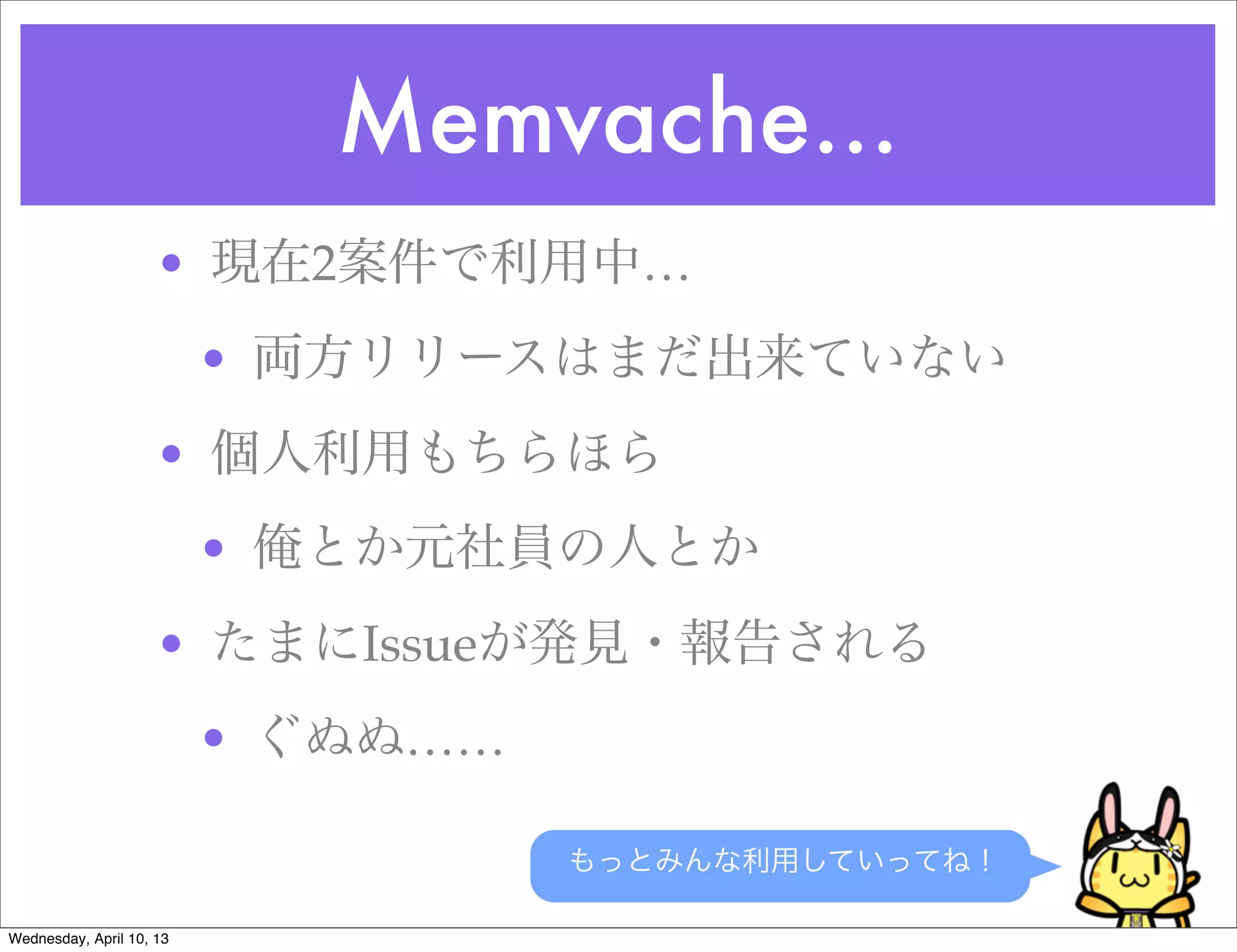 Memvache...
                     • 現在2案件で利用中…
                          • 両方リリースはまだ出来ていない
                     • 個人利用もちらほら
                          • 俺とか元社員の人とか
                     • たまにIssueが発見・報告される
                          • ぐぬぬ……

                                    もっとみんな利用していってね！

Wednesday, April 10, 13
 