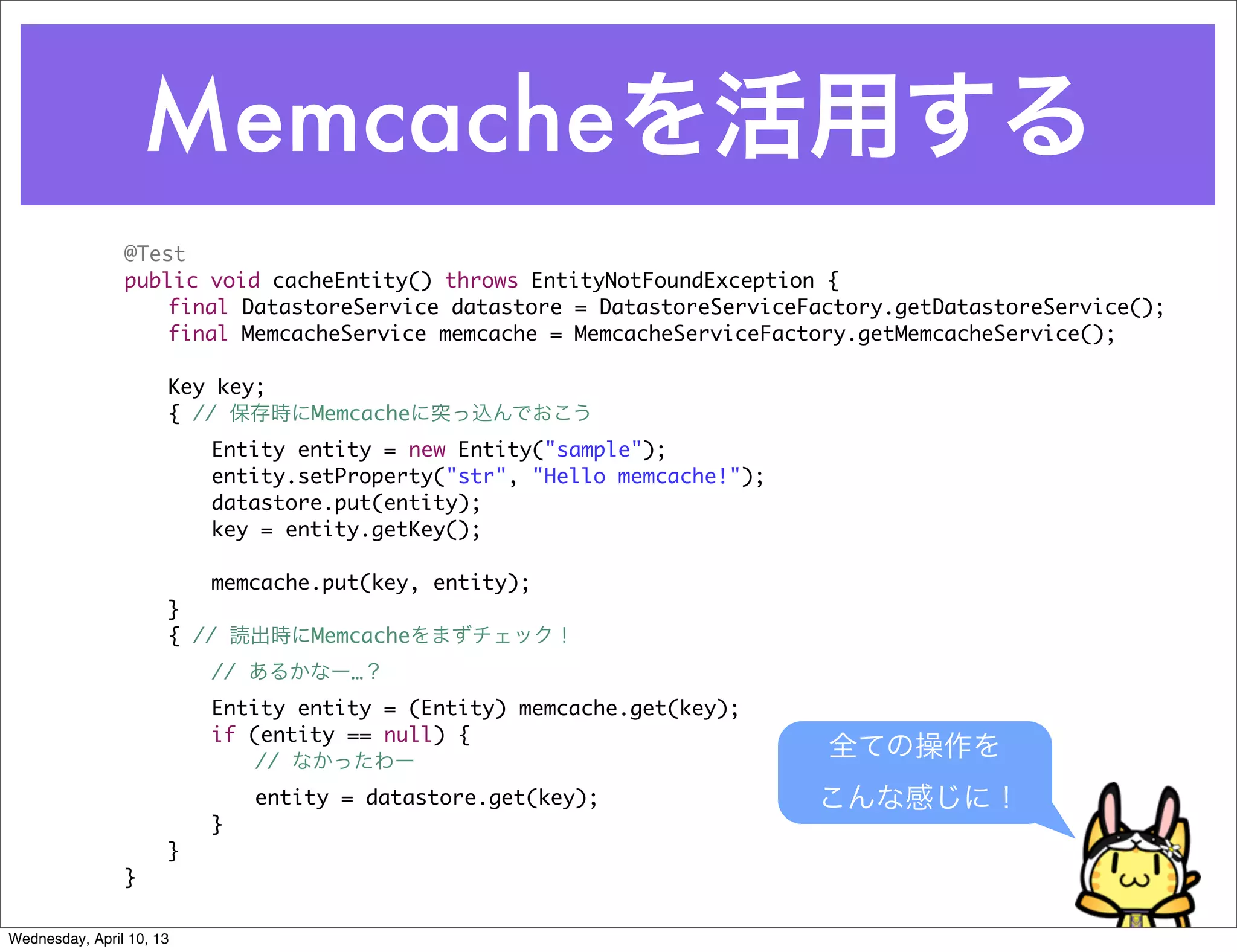 Memcacheを活用する
                @Test
                public void cacheEntity() throws EntityNotFoundException {
                	   final DatastoreService datastore = DatastoreServiceFactory.getDatastoreService();
                	   final MemcacheService memcache = MemcacheServiceFactory.getMemcacheService();

                	     Key key;
                	     { // 保存時にMemcacheに突っ込んでおこう
                	     	   Entity entity = new Entity("sample");
                	     	   entity.setProperty("str", "Hello memcache!");
                	     	   datastore.put(entity);
                	     	   key = entity.getKey();

                	     	   memcache.put(key, entity);
                	     }
                	     { // 読出時にMemcacheをまずチェック！
                	     	   // あるかなー…？
                	     	   Entity entity = (Entity) memcache.get(key);
                	     	   if (entity == null) {
                	     	   	   // なかったわー
                                                                          全ての操作を
                	     	   	   entity = datastore.get(key);                こんな感じに！
                	     	   }
                	     }
                }

Wednesday, April 10, 13
 