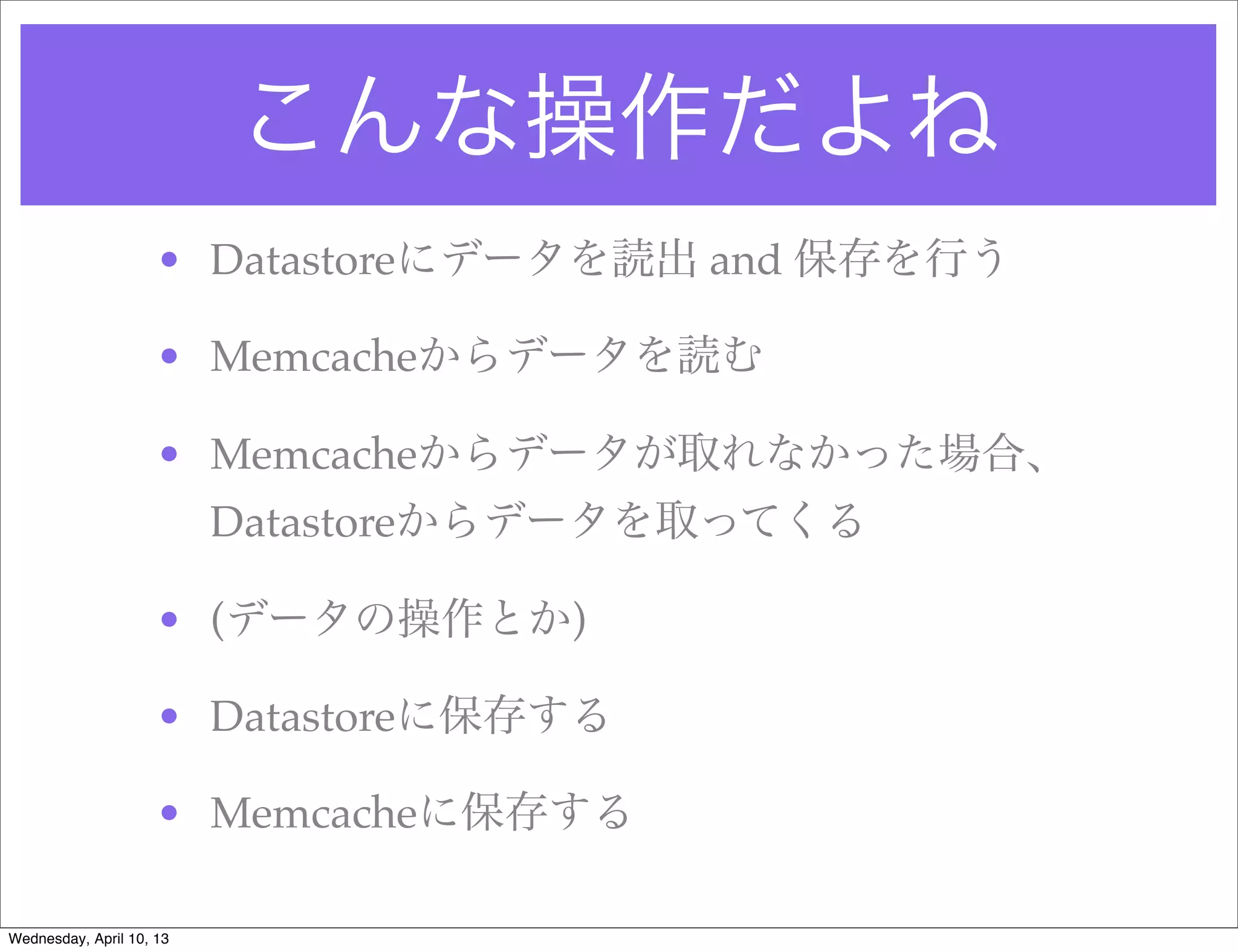 こんな操作だよね
                     • Datastoreにデータを読出 and 保存を行う

                     • Memcacheからデータを読む

                     • Memcacheからデータが取れなかった場合、
                          Datastoreからデータを取ってくる

                     • (データの操作とか)

                     • Datastoreに保存する

                     • Memcacheに保存する

Wednesday, April 10, 13
 
