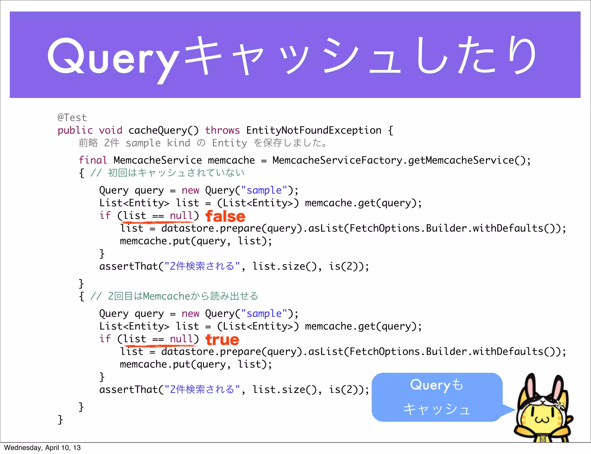 Queryキャッシュしたり
                @Test
                public void cacheQuery() throws EntityNotFoundException {
                    前略 2件 sample kind の Entity を保存しました。
                	     final MemcacheService memcache = MemcacheServiceFactory.getMemcacheService();
                	     { // 初回はキャッシュされていない
                	     	   Query query = new Query("sample");
                	     	   List<Entity> list = (List<Entity>) memcache.get(query);
                	     	   if (list == null) {false
                	     	   	   list = datastore.prepare(query).asList(FetchOptions.Builder.withDefaults());
                	     	   	   memcache.put(query, list);
                	     	   }
                	     	   assertThat("2件検索される", list.size(), is(2));
                	     }
                	     { // 2回目はMemcacheから読み出せる
                	     	   Query query = new Query("sample");
                	     	   List<Entity> list = (List<Entity>) memcache.get(query);
                	     	   if (list == null) {true
                	     	   	   list = datastore.prepare(query).asList(FetchOptions.Builder.withDefaults());
                	     	   	   memcache.put(query, list);
                	     	   }
                	     	   assertThat("2件検索される", list.size(), is(2));           Queryも
                	     }                                                      キャッシュ
                }

Wednesday, April 10, 13
 