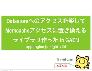 Datastoreへのアクセスを楽して
         Memcacheアクセスに置き換える
                      ライブラリ作った in GAE/J
                          appengine ja night #24


                                          @v vakame


Wednesday, April 10, 13
 