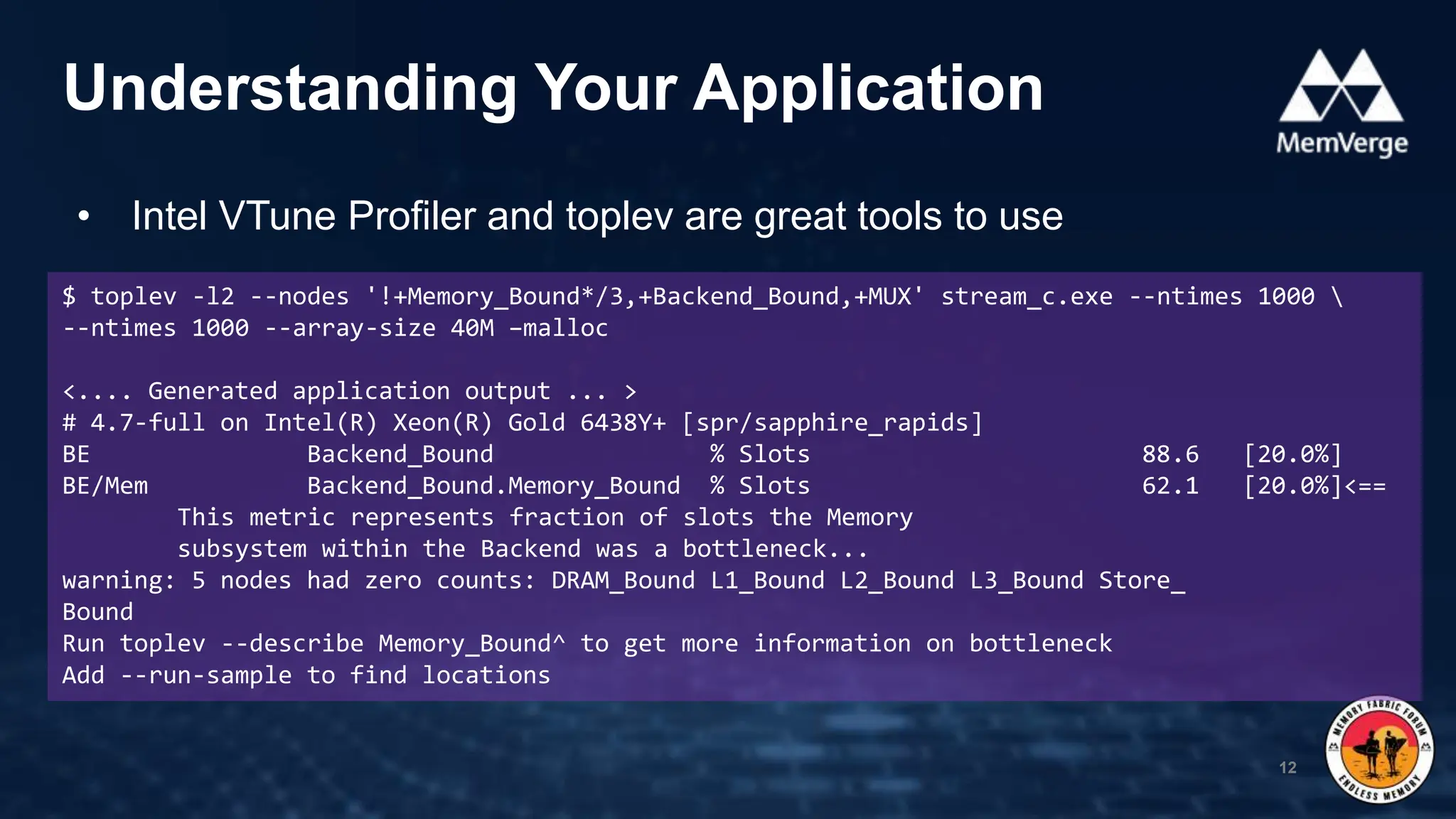 • Intel VTune Profiler and toplev are great tools to use
Understanding Your Application
12
$ toplev -l2 --nodes '!+Memory_Bound*/3,+Backend_Bound,+MUX' stream_c.exe --ntimes 1000 
--ntimes 1000 --array-size 40M –malloc
<.... Generated application output ... >
# 4.7-full on Intel(R) Xeon(R) Gold 6438Y+ [spr/sapphire_rapids]
BE Backend_Bound % Slots 88.6 [20.0%]
BE/Mem Backend_Bound.Memory_Bound % Slots 62.1 [20.0%]<==
This metric represents fraction of slots the Memory
subsystem within the Backend was a bottleneck...
warning: 5 nodes had zero counts: DRAM_Bound L1_Bound L2_Bound L3_Bound Store_
Bound
Run toplev --describe Memory_Bound^ to get more information on bottleneck
Add --run-sample to find locations
 