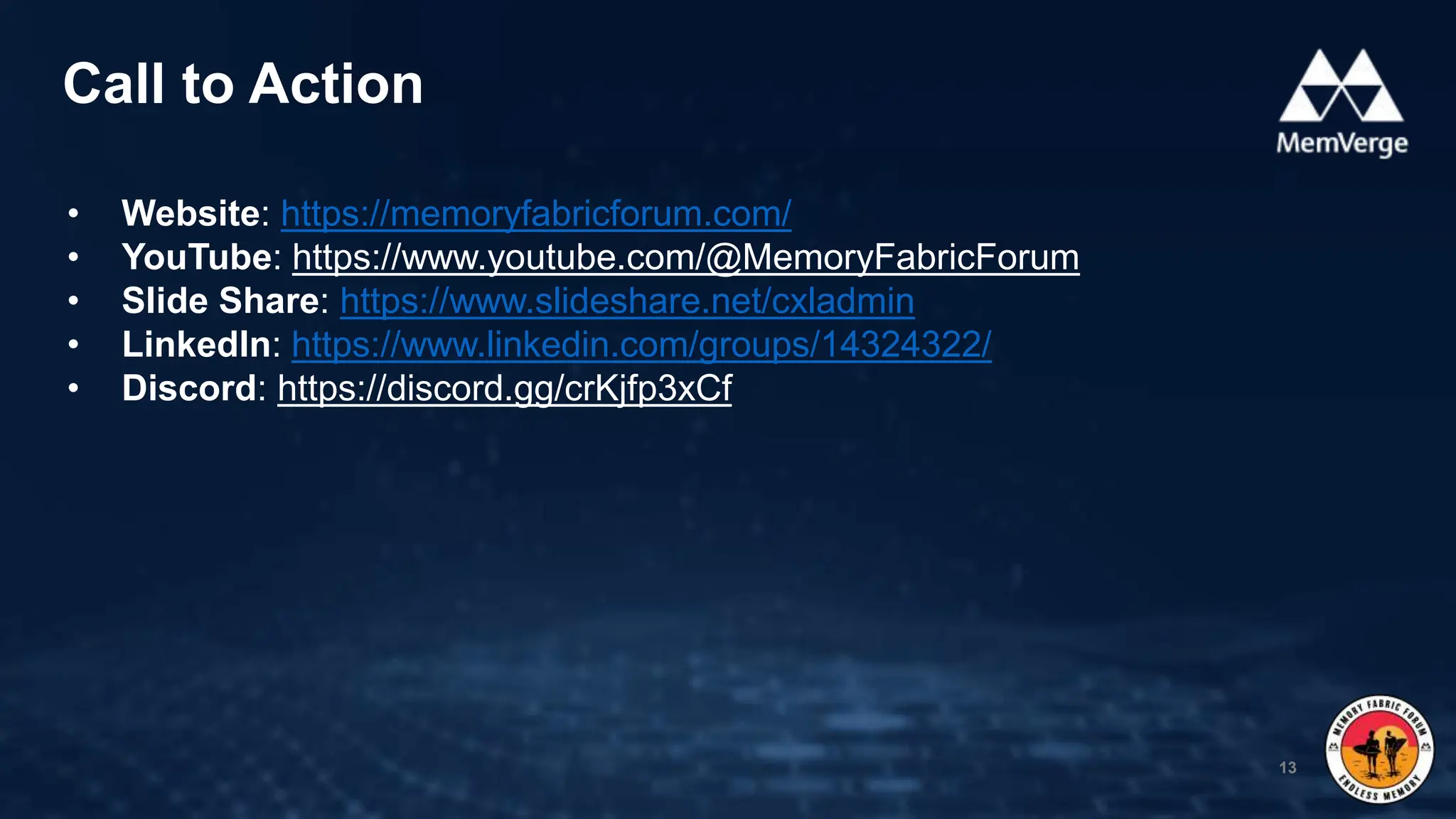 • Website: https://memoryfabricforum.com/
• YouTube: https://www.youtube.com/@MemoryFabricForum
• Slide Share: https://www.slideshare.net/cxladmin
• LinkedIn: https://www.linkedin.com/groups/14324322/
• Discord: https://discord.gg/crKjfp3xCf
Call to Action
13
 