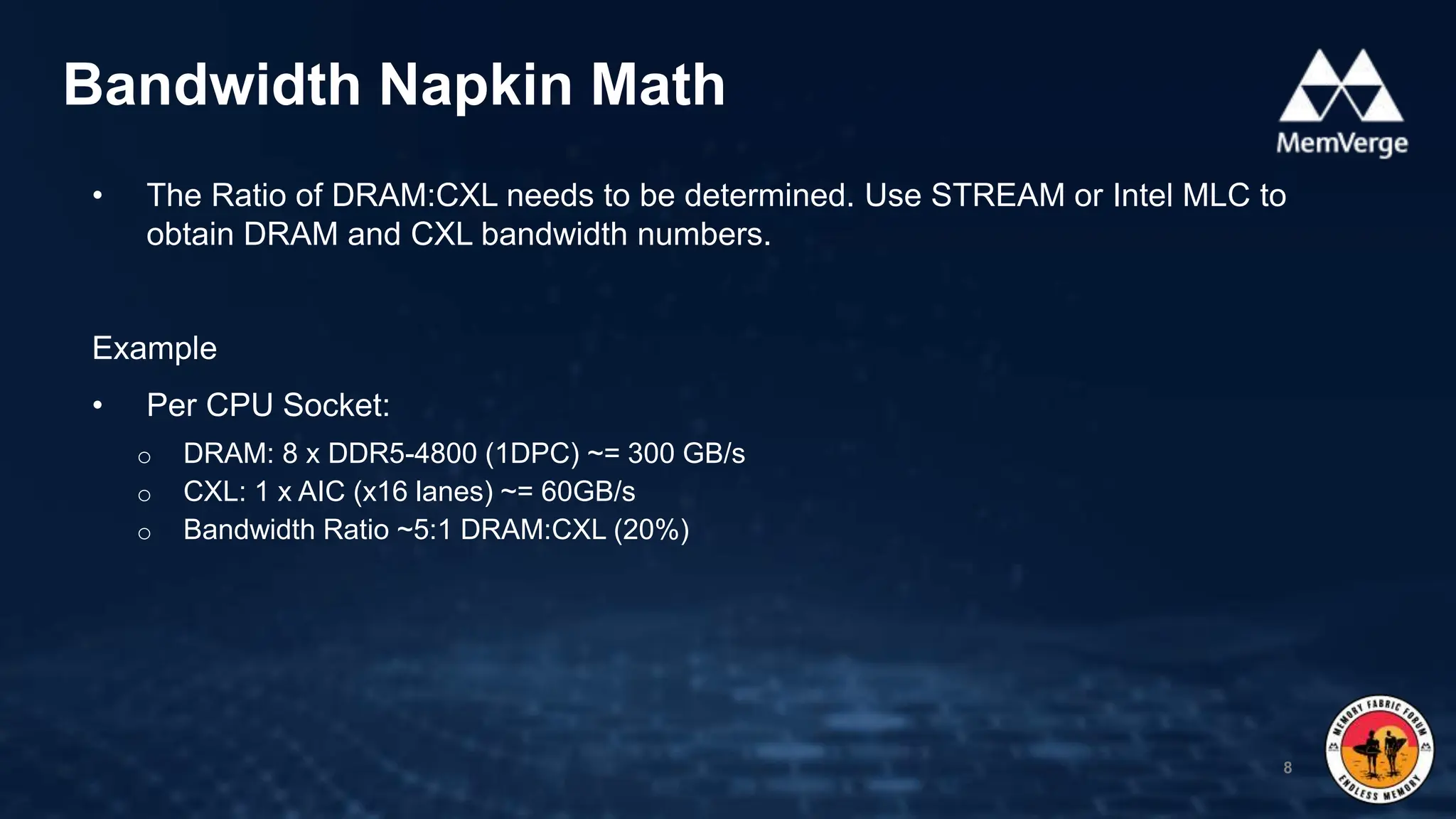 • The Ratio of DRAM:CXL needs to be determined. Use STREAM or Intel MLC to
obtain DRAM and CXL bandwidth numbers.
Example
• Per CPU Socket:
o DRAM: 8 x DDR5-4800 (1DPC) ~= 300 GB/s
o CXL: 1 x AIC (x16 lanes) ~= 60GB/s
o Bandwidth Ratio ~5:1 DRAM:CXL (20%)
Bandwidth Napkin Math
8
 