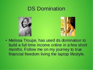 DS Domination
● Melissa Troupe, has used ds domination to
build a full time income online in a few short
months. Follow me on my journey to true
financial freedom living the laptop lifestyle.
 