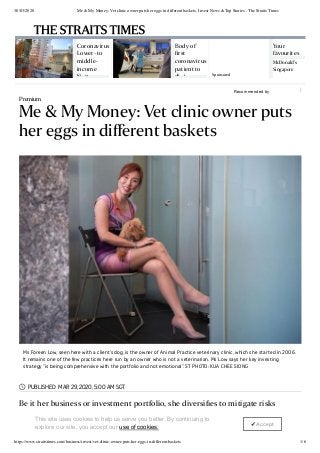 30/03/2020 Me & My Money: Vet clinic owner puts her eggs in different baskets, Invest News & Top Stories - The Straits Times
https://www.straitstimes.com/business/invest/vet-clinic-owner-puts-her-eggs-in-different-baskets 1/6
Recommended by
Coronavirus
Lower- to
middle-
income
Si g
Body of
ﬁrst
coronavirus
patient to
di i
Your
favourites
McDonald's
Singapore
Sponsored
Premium
Me & My Money: Vet clinic owner puts
her eggs in diﬀerent baskets
PUBLISHED MAR 29, 2020, 5:00 AM SGT
Be it her business or investment portfolio, she diversiﬁes to mitigate risks
Ms Foreen Low, seen here with a client's dog, is the owner of Animal Practice veterinary clinic, which she started in 2006.
It remains one of the few practices here run by an owner who is not a veterinarian. Ms Low says her key investing
strategy "is being comprehensive with the portfolio and not emotional". ST PHOTO: KUA CHEE SIONG

THE STRAITS TIMES
This site uses cookies to help us serve you better. By continuing to
explore our site, you accept our use of cookies.
✓ Accept
 
