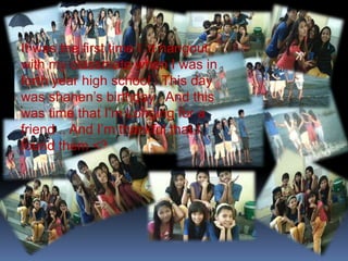 It was the first time I ‘d hangout 
with my classmate when I was in 
forth year high school . This day 
was shanen’s birthday . And this 
was time that I’m Longing for a 
friend .. And I’m thankful that I 
found them <3 … 
 