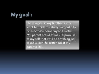I have a goal in my life that’s why I 
want to finish my study my goal is to 
be successful someday and make 
My parent proud of me . I’d promise 
to my self that I will do anything just 
to make our life better most my 
parents life . 
 