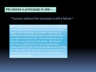 My motto & principles in life : 
“ Success without the successor is still a failure “ 
Maybe your asking why ? It’s just simple , Co’z it make all 
sense , because when you want to success you should 
apply all the thing’s that you’ve learn , since you’re a 
childhood and those things that you’ve learned while 
your grew up and until now . Those things that you’ve 
learn form your parents and to others . Because you 
can’t be successful without using or appling those . 
Come, and think ‘bout it why do we need to go to school 
? To learn rigth ? And where did you use our apply it ? Of 
course you will apply it in order to you to live your life 
and to you to success . 
 