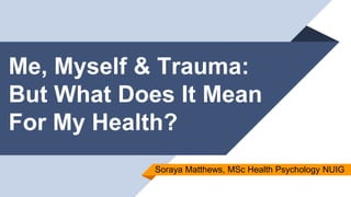 Me, Myself & Trauma:
But What Does It Mean
For My Health?
Soraya Matthews, MSc Health Psychology NUIG
 