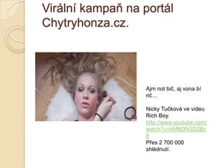 Virální kampaň na portál
Chytryhonza.cz.
Ajm not bič, aj vona bí
rič…
Nicky Tučková ve videu
Rich Boy.
http://www.youtube.com/
watch?v=bMBDN3D2Bz
8
Přes 2 700 000
shlédnutí.
 